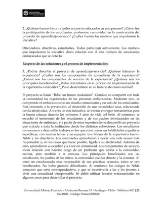 2. ¿Quiénes fueron los principales actores involucrados en este proceso? ¿Cómo fue
la participación de los estudiantes, profesores, comunidad en la construcción del
proyecto de aprendizaje-servicio? ¿Cuáles fueron los motivos que impulsaron la
iniciativa?

Orientadora, directivos, estudiantes. Todos participan activamente. Los motivos
que impulsaron la iniciativa dicen relación con el alto número de estudiantes
embarazadas que se detectó.

Respecto de las soluciones y el proceso de implementación:

3. ¿Podría describir el proyecto de aprendizaje-servicio? ¿Quiénes lideraron la
experiencia? ¿Cuáles son los componentes de aprendizaje de la experiencia?
¿Cuáles son los componentes de servicio de la experiencia? ¿Quiénes son los
principales beneficiados? ¿Hubo dificultades en el proceso de implementación de
la experiencia o iniciativa? ¿Pudo desarrollarlo en su horario de clases normal?

El proyecto se llama “Bebé, un futuro ciudadano”. Consiste en compartir con toda
la comunidad las experiencias de las personas embarazadas. Mediante esto, se
comprende el embarazo como un desafío comunitario y no solo de los estudiantes.
Está orientado a la prevención, al desarrollo de una sexualidad sana, relacionada
con la afectividad. A través de esta iniciativa, se intenta entregar herramientas para
la buena crianza durante los primeros 3 años de vida del bebé. Al comienzo se
escuchó el testimonio de los estudiantes y de sus padres involucrados en las
situaciones de embarazo, y a partir de estas experiencias se desarrolló un proyecto
que articula a toda la institución desde los distintos subsectores. Los estudiantes
comenzaron a desarrollar trabajos en los que construyen sus habilidades cognitivas
específicas, con nuevos temas y en equipos. Los líderes de la experiencia fueron
Nilda y los directivos. Los estudiantes aprendieron a llevar una vida sexual más
responsable y, en los casos que fuese posible, ligada a su afectividad. Además de
esto, aprendieron a escuchar y a vivir en comunidad. Los componentes de servicio
dicen relación con hacerse cargo de un problema que afecta a la comunidad
escolar, pero también a la comuna. Los principales beneficiados son las
estudiantes, los padres de los niños, la comunidad escolar directa y la comuna. Al
tener un estudiantado más responsable de sus prácticas sexuales, todos se ven
beneficiados. No hubo grandes dificultades. Al comienzo los colegas de Nilda
pensaron que sería contraproductivo, y que se incentivaría a las y los jóvenes a
vivir una sexualidad irresponsable. Se debió utilizar horario extracurricular en
algunos casos para desarrollar el proyecto.



Universidad Alberto Hurtado - Almirante Barroso 10 - Santiago - Chile - Teléfono 562 133
                        692 0200 - Código Postal 6500620
 