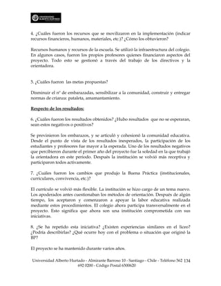 4. ¿Cuáles fueron los recursos que se movilizaron en la implementación (indicar
recursos financieros, humanos, materiales, etc.)? ¿Cómo los obtuvieron?

Recursos humanos y recursos de la escuela. Se utilizó la infraestructura del colegio.
En algunos casos, fueron los propios profesores quienes financiaron aspectos del
proyecto. Todo esto se gestionó a través del trabajo de los directivos y la
orientadora.


5. ¿Cuáles fueron las metas propuestas?

Disminuir el nº de embarazadas, sensibilizar a la comunidad, construir y entregar
normas de crianza: pataleta, amamantamiento.

Respecto de los resultados:

6. ¿Cuáles fueron los resultados obtenidos? ¿Hubo resultados que no se esperaran,
sean estos negativos o positivos?

Se previnieron los embarazos, y se articuló y cohesionó la comunidad educativa.
Desde el punto de vista de los resultados inesperados, la participación de los
estudiantes y profesores fue mayor a la esperada. Uno de los resultados negativos
que percibieron durante el primer año del proyecto fue la soledad en la que trabajó
la orientadora en este periodo. Después la institución se volvió más receptiva y
participaron todos activamente.

7. ¿Cuáles fueron los cambios que produjo la Buena Práctica (institucionales,
curriculares, convivencia, etc.)?

El currículo se volvió más flexible. La institución se hizo cargo de un tema nuevo.
Los apoderados antes cuestionaban los métodos de orientación. Después de algún
tiempo, los aceptaron y comenzaron a apoyar la labor educativa realizada
mediante estos procedimientos. El colegio ahora participa transversalmente en el
proyecto. Esto significa que ahora son una institución comprometida con sus
iniciativas.

8. ¿Se ha repetido esta iniciativa? ¿Existen experiencias similares en el liceo?
¿Podría describirlas? ¿Qué ocurre hoy con el problema o situación que originó la
BP?

El proyecto se ha mantenido durante varios años.

Universidad Alberto Hurtado - Almirante Barroso 10 - Santiago - Chile - Teléfono 562 134
                        692 0200 - Código Postal 6500620
 