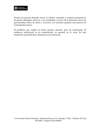 Existió un proyecto llamado Venus v/s Marte, orientado a construir perspectivas
de género dialogales entre las y los estudiantes a través de la discusión acerca de
qué pensaban niñas de niños y viceversa. Los docentes guiaban este proceso de
conocimiento mutuo.

El problema que originó la buena práctica persiste, pero ha disminuido. El
embarazo adolescente se ha naturalizado, en general, en la zona. En esta
institución, puntualmente, disminuyó con el proyecto.




Universidad Alberto Hurtado - Almirante Barroso 10 - Santiago - Chile - Teléfono 562 135
                        692 0200 - Código Postal 6500620
 