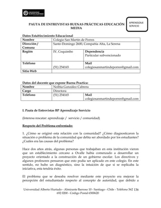 APRENDIZAJE
    PAUTA DE ENTREVISTAS BUENAS PRÁCTICAS EDUCACIÓN                             SERVICIO
                         MEDIA

Datos Establecimiento Educacional
Nombre              Colegio San Martín de Porres
Dirección /         Santo Domingo 2600, Compañía Alta, La Serena
Comuna
Región              IV, Coquimbo          Dependencia
                                          Particular subvencionado

Teléfono                                       Mail
                      (51) 254165              colegiosanmartindeporres@gmail.com
Sitio Web


Datos del docente que expone Buena Practica:
Nombre              Nolbia González Cabrera
Cargo               Directora
Teléfono            (51) 254165          Mail
                                         colegiosanmartindeporres@gmail.com


I. Pauta de Entrevistas BP Aprendizaje Servicio

(Interesa rescatar: aprendizaje / servicio / comunidad)

Respecto del Problema enfrentado:

1. ¿Cómo se originó esta relación con la comunidad? ¿Cómo diagnosticaron la
situación o problema de la comunidad que debía ser abordado por los estudiantes?
¿Cuáles era las causas del problema?

Hace dos años atrás, algunas personas que trabajaban en esta institución vieron
que un establecimiento cercano a Ovalle había comenzado a desarrollar un
proyecto orientado a la construcción de un gobierno escolar. Los directivos y
algunos profesores pensaron que esto podía ser aplicado en este colegio. En este
sentido, no hubo un diagnóstico, sino la intuición de que si se replicaba la
iniciativa, esta tendría éxito.

El problema que se deseaba resolver mediante este proyecto era mejorar la
percepción del estudiantado respecto al concepto de autoridad, que debido a

Universidad Alberto Hurtado - Almirante Barroso 10 - Santiago - Chile - Teléfono 562 136
                        692 0200 - Código Postal 6500620
 