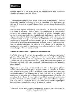 situación social en la que se encuentra este establecimiento, está fuertemente
vinculado a la idea de represión policial.



2. ¿Quiénes fueron los principales actores involucrados en este proceso? ¿Cómo fue
la participación de los estudiantes, profesores, comunidad en la construcción del
proyecto de aprendizaje servicio? ¿Cuáles fueron los motivos que impulsaron la
iniciativa?

Los directivos, algunos profesores y los estudiantes. Los estudiantes participan
activamente en el proceso. De hecho, son ellos quienes sostienen en gran medida la
iniciativa. Los profesores guían a los estudiantes y también los ayudan en la
gestión de recursos necesarios para abordar las actividades que se planifican desde
el gobierno estudiantil. La comunidad, por su parte, recibe un beneficio que, para
el contexto social en el que se encuentra el establecimiento, es fundamental: la
articulación del colegio con la comunidad. Esto, que en un principio puede resultar
ingenuo y poco elaborado, en esta situación específica, es de un valor incalculable.
Los motivos que impulsaron esta iniciativa dicen relación con la necesidad de
cambiar las representaciones negativas que los estudiantes tenían de sí mismo y, al
mismo tiempo, del concepto de autoridad.

Respecto de las soluciones y el proceso de implementación:

3. ¿Podría describir el proyecto de aprendizaje servicio? ¿Quiénes participan?
¿Quiénes lideraron la experiencia? ¿Cuáles son los componentes de aprendizaje de
la experiencia? ¿Cuáles son los componentes de servicio de la experiencia?
¿Quiénes son los principales beneficiados? ¿Hubo dificultades en el proceso de
implementación de la experiencia o iniciativa? ¿Pudo desarrollarla en su horario de
clases normal?

El proyecto de aprendizaje servicio consiste en instalar en el colegio un gobierno
escolar. En este ordenamiento que se propone, distinto al del centro de alumnos
más tradicional que, desde la lógica de los directivos y docentes del colegio, está
demasiado asociado a la búsqueda de recursos para financiar actividades, los
estudiantes se autogobiernan mediante algunas instancias claves: la global y la
específica. En la primera de ellas, existe un presidente y una serie de ministros
(justicia, educación, hacienda, deportes, secretario general y salud); en la segunda,
para cada curso se designa un alcalde y concejales cuyas actividades principales
están dirigidas a representar al curso en las instancias globales.



Universidad Alberto Hurtado - Almirante Barroso 10 - Santiago - Chile - Teléfono 562 137
                        692 0200 - Código Postal 6500620
 
