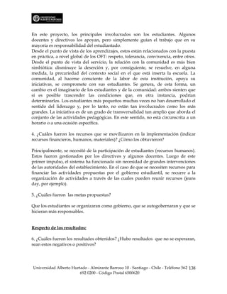 En este proyecto, los principales involucrados son los estudiantes. Algunos
docentes y directivos los apoyan, pero simplemente guían el trabajo que en su
mayoría es responsabilidad del estudiantado.
Desde el punto de vista de los aprendizajes, estos están relacionados con la puesta
en práctica, a nivel global de los OFT: respeto, tolerancia, convivencia, entre otros.
Desde el punto de vista del servicio, la relación con la comunidad es más bien
simbiótica: disminuye la deserción y, por consiguiente, se resuelve, en alguna
medida, la precariedad del contexto social en el que está inserta la escuela. La
comunidad, al hacerse consciente de la labor de esta institución, apoya su
iniciativas, se compromete con sus estudiantes. Se genera, de esta forma, un
cambio en el imaginario de los estudiantes y de la comunidad: ambos sienten que
sí es posible trascender las condiciones que, en otra instancia, podrían
determinarlos. Los estudiantes más pequeños muchas veces no han desarrollado el
sentido del liderazgo y, por lo tanto, no están tan involucrados como los más
grandes. La iniciativa es de un grado de transversalidad tan amplio que aborda el
conjunto de las actividades pedagógicas. En este sentido, no está circunscrita a un
horario o a una ocasión específica.

4. ¿Cuáles fueron los recursos que se movilizaron en la implementación (indicar
recursos financieros, humanos, materiales)? ¿Cómo los obtuvieron?

Principalmente, se necesitó de la participación de estudiantes (recursos humanos).
Estos fueron gestionados por los directivos y algunos docentes. Luego de este
primer impulso, el sistema ha funcionado sin necesidad de grandes intervenciones
de las autoridades del establecimiento. En el caso de que se necesiten recursos para
financiar las actividades propuestas por el gobierno estudiantil, se recurre a la
organización de actividades a través de las cuales pueden reunir recursos (jeans
day, por ejemplo).

5. ¿Cuáles fueron las metas propuestas?

Que los estudiantes se organizaran como gobierno, que se autogobernaran y que se
hicieran más responsables.


Respecto de los resultados:

6. ¿Cuáles fueron los resultados obtenidos? ¿Hubo resultados que no se esperaran,
sean estos negativos o positivos?




Universidad Alberto Hurtado - Almirante Barroso 10 - Santiago - Chile - Teléfono 562 138
                        692 0200 - Código Postal 6500620
 