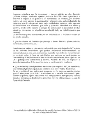 Lograron articularse con la comunidad y hacerse visibles en ella. También
pudieron trabajar, mediante aspectos prácticos, los OFT: ahora aprendieron a
convivir, a respetar a sus pares y a las autoridades. La conducta, por lo tanto,
mejoró, así como también la participación y el compromiso del estudiantado. La
infraestructura del colegio está ahora mejor cuidada (los baños no están rayados).
El alumnado es más autónomo que antes, y posee una identidad más estable y
positiva, mucho más cercana al colegio. Se comenzaron a desarrollar muchas
iniciativas propuestas por el gobierno estudiantil (taller de fútbol femenino, por
ejemplo).
Un resultado negativo mencionado por los directivos fue la escasez de líderes en
los niveles iniciales.

7. ¿Cuáles fueron los cambios que produjo la Buena Práctica? (institucionales,
curriculares, convivencia, etc.)

Principalmente mejoró la convivencia. Además de esto, se trabajan los OFT a partir
de un proyecto institucional que permite encarnarlos transversalmente. La
transversalidad, en este caso, es realmente marcada, pues todos los cursos trabajan
en conjunto sobre la base de actividades que mejoran su participación, su
convivencia y el respeto mutuo. Como se ha mencionado antes, están ligados a los
OFT: participación, convivencia y respeto. Además de esto, ha mejorado la
autoestima educativa de los alumnos: ahora se sienten capaces y valiosos.

8. ¿Qué ocurre hoy con el problema o situación que originó la BP? ¿Se ha repetido
esta iniciativa? ¿Existen experiencias similares en el liceo? Podría describirlas.
Es un propósito el que motivo este proyecto, por lo tanto, en cuanto objetivo
general, siempre es perfectible. Las relaciones en la escuela han mejorado, pero
siempre es posible aspirar a relaciones más enriquecedoras. Este proyecto ya lleva
dos años ejecutándose. Existen otros proyectos, pero no están asociados al área del
Aprendizaje Servicio




Universidad Alberto Hurtado - Almirante Barroso 10 - Santiago - Chile - Teléfono 562 139
                        692 0200 - Código Postal 6500620
 