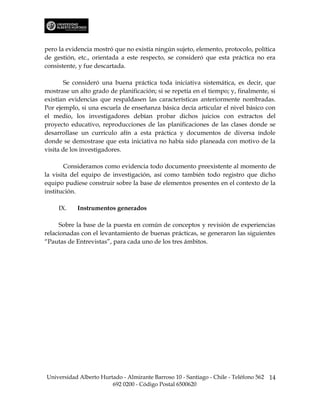 pero la evidencia mostró que no existía ningún sujeto, elemento, protocolo, política
de gestión, etc., orientada a este respecto, se consideró que esta práctica no era
consistente, y fue descartada.

        Se consideró una buena práctica toda iniciativa sistemática, es decir, que
mostrase un alto grado de planificación; si se repetía en el tiempo; y, finalmente, si
existían evidencias que respaldasen las características anteriormente nombradas.
Por ejemplo, si una escuela de enseñanza básica decía articular el nivel básico con
el medio, los investigadores debían probar dichos juicios con extractos del
proyecto educativo, reproducciones de las planificaciones de las clases donde se
desarrollase un currículo afín a esta práctica y documentos de diversa índole
donde se demostrase que esta iniciativa no había sido planeada con motivo de la
visita de los investigadores.

       Consideramos como evidencia todo documento preexistente al momento de
la visita del equipo de investigación, así como también todo registro que dicho
equipo pudiese construir sobre la base de elementos presentes en el contexto de la
institución.

     IX.    Instrumentos generados

      Sobre la base de la puesta en común de conceptos y revisión de experiencias
relacionadas con el levantamiento de buenas prácticas, se generaron las siguientes
“Pautas de Entrevistas”, para cada uno de los tres ámbitos.




Universidad Alberto Hurtado - Almirante Barroso 10 - Santiago - Chile - Teléfono 562 14
                        692 0200 - Código Postal 6500620
 