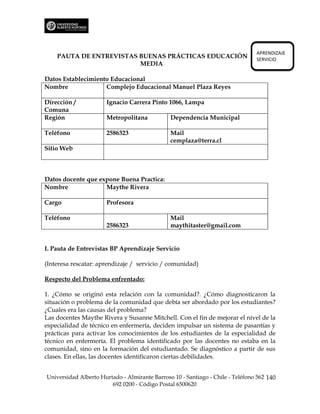 APRENDIZAJE
    PAUTA DE ENTREVISTAS BUENAS PRÁCTICAS EDUCACIÓN                             SERVICIO
                         MEDIA

Datos Establecimiento Educacional
Nombre              Complejo Educacional Manuel Plaza Reyes

Dirección /           Ignacio Carrera Pinto 1066, Lampa
Comuna
Región                Metropolitana            Dependencia Municipal

Teléfono              2586323                  Mail
                                               cemplaza@terra.cl
Sitio Web



Datos docente que expone Buena Practica:
Nombre              Maythe Rivera

Cargo                 Profesora

Teléfono                                       Mail
                      2586323                  maythitaster@gmail.com


I. Pauta de Entrevistas BP Aprendizaje Servicio

(Interesa rescatar: aprendizaje / servicio / comunidad)

Respecto del Problema enfrentado:

1. ¿Cómo se originó esta relación con la comunidad?. ¿Cómo diagnosticaron la
situación o problema de la comunidad que debía ser abordado por los estudiantes?
¿Cuales era las causas del problema?
Las docentes Maythe Rivera y Susanne Mitchell. Con el fin de mejorar el nivel de la
especialidad de técnico en enfermería, deciden impulsar un sistema de pasantías y
prácticas para activar los conocimientos de los estudiantes de la especialidad de
técnico en enfermería. El problema identificado por las docentes no estaba en la
comunidad, sino en la formación del estudiantado. Se diagnóstico a partir de sus
clases. En ellas, las docentes identificaron ciertas debilidades.


Universidad Alberto Hurtado - Almirante Barroso 10 - Santiago - Chile - Teléfono 562 140
                        692 0200 - Código Postal 6500620
 