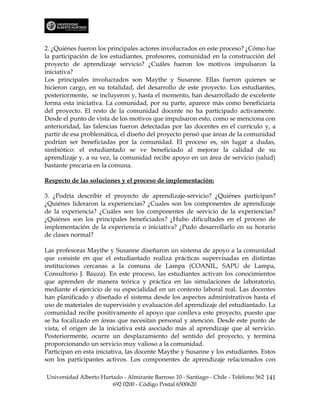 2. ¿Quiénes fueron los principales actores involucrados en este proceso? ¿Cómo fue
la participación de los estudiantes, profesores, comunidad en la construcción del
proyecto de aprendizaje servicio? ¿Cuáles fueron los motivos impulsaron la
iniciativa?
Los principales involucrados son Maythe y Susanne. Ellas fueron quienes se
hicieron cargo, en su totalidad, del desarrollo de este proyecto. Los estudiantes,
posteriormente, se incluyeron y, hasta el momento, han desarrollado de excelente
forma esta iniciativa. La comunidad, por su parte, aparece más como beneficiaria
del proyecto. El resto de la comunidad docente no ha participado activamente.
Desde el punto de vista de los motivos que impulsaron esto, como se menciona con
anterioridad, las falencias fueron detectadas por las docentes en el currículo y, a
partir de esa problemática, el diseño del proyecto pensó que áreas de la comunidad
podrían ser beneficiadas por la comunidad. El proceso es, sin lugar a dudas,
simbiótico: el estudiantado se ve beneficiado al mejorar la calidad de su
aprendizaje y, a su vez, la comunidad recibe apoyo en un área de servicio (salud)
bastante precaria en la comuna.

Respecto de las soluciones y el proceso de implementación:

3. ¿Podría describir el proyecto de aprendizaje-servicio? ¿Quiénes participan?
¿Quiénes lideraron la experiencias? ¿Cuales son los componentes de aprendizaje
de la experiencia? ¿Cuáles son los componentes de servicio de la experiencias?
¿Quiénes son los principales beneficiados? ¿Hubo dificultades en el proceso de
implementación de la experiencia o iniciativa? ¿Pudo desarrollarlo en su horario
de clases normal?

Las profesoras Maythe y Susanne diseñaron un sistema de apoyo a la comunidad
que consiste en que el estudiantado realiza prácticas supervisadas en distintas
instituciones cercanas a la comuna de Lampa (COANIL, SAPU de Lampa,
Consultorio J. Bauza). En este proceso, las estudiantes activan los conocimientos
que aprenden de manera teórica y práctica en las simulaciones de laboratorio,
mediante el ejercicio de su especialidad en un contexto laboral real. Las docentes
han planificado y diseñado el sistema desde los aspectos administrativos hasta el
uso de materiales de supervisión y evaluación del aprendizaje del estudiantado. La
comunidad recibe positivamente el apoyo que conlleva este proyecto, puesto que
se ha focalizado en áreas que necesitan personal y atención. Desde este punto de
vista, el origen de la iniciativa está asociado más al aprendizaje que al servicio.
Posteriormente, ocurre un desplazamiento del sentido del proyecto, y termina
proporcionando un servicio muy valioso a la comunidad.
Participan en esta iniciativa, las docente Maythe y Susanne y los estudiantes. Estos
son los participantes activos. Los componentes de aprendizaje relacionados con

Universidad Alberto Hurtado - Almirante Barroso 10 - Santiago - Chile - Teléfono 562 141
                        692 0200 - Código Postal 6500620
 