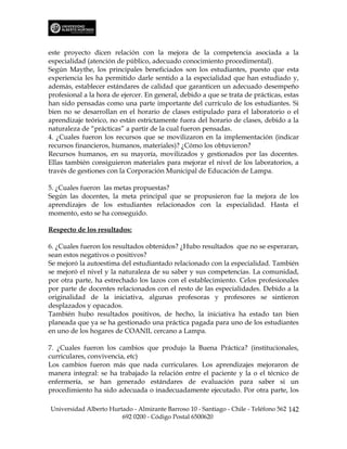 este proyecto dicen relación con la mejora de la competencia asociada a la
especialidad (atención de público, adecuado conocimiento procedimental).
Según Maythe, los principales beneficiados son los estudiantes, puesto que esta
experiencia les ha permitido darle sentido a la especialidad que han estudiado y,
además, establecer estándares de calidad que garanticen un adecuado desempeño
profesional a la hora de ejercer. En general, debido a que se trata de prácticas, estas
han sido pensadas como una parte importante del currículo de los estudiantes. Si
bien no se desarrollan en el horario de clases estipulado para el laboratorio o el
aprendizaje teórico, no están estrictamente fuera del horario de clases, debido a la
naturaleza de “prácticas” a partir de la cual fueron pensadas.
4. ¿Cuales fueron los recursos que se movilizaron en la implementación (indicar
recursos financieros, humanos, materiales)? ¿Cómo los obtuvieron?
Recursos humanos, en su mayoría, movilizados y gestionados por las docentes.
Ellas también consiguieron materiales para mejorar el nivel de los laboratorios, a
través de gestiones con la Corporación Municipal de Educación de Lampa.

5. ¿Cuales fueron las metas propuestas?
Según las docentes, la meta principal que se propusieron fue la mejora de los
aprendizajes de los estudiantes relacionados con la especialidad. Hasta el
momento, esto se ha conseguido.

Respecto de los resultados:

6. ¿Cuales fueron los resultados obtenidos? ¿Hubo resultados que no se esperaran,
sean estos negativos o positivos?
Se mejoró la autoestima del estudiantado relacionado con la especialidad. También
se mejoró el nivel y la naturaleza de su saber y sus competencias. La comunidad,
por otra parte, ha estrechado los lazos con el establecimiento. Celos profesionales
por parte de docentes relacionados con el resto de las especialidades. Debido a la
originalidad de la iniciativa, algunas profesoras y profesores se sintieron
desplazados y opacados.
También hubo resultados positivos, de hecho, la iniciativa ha estado tan bien
planeada que ya se ha gestionado una práctica pagada para uno de los estudiantes
en uno de los hogares de COANIL cercano a Lampa.

7. ¿Cuales fueron los cambios que produjo la Buena Práctica? (institucionales,
curriculares, convivencia, etc)
Los cambios fueron más que nada curriculares. Los aprendizajes mejoraron de
manera integral: se ha trabajado la relación entre el paciente y la o el técnico de
enfermería, se han generado estándares de evaluación para saber si un
procedimiento ha sido adecuada o inadecuadamente ejecutado. Por otra parte, los

Universidad Alberto Hurtado - Almirante Barroso 10 - Santiago - Chile - Teléfono 562 142
                        692 0200 - Código Postal 6500620
 