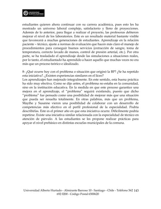 estudiantes quieren ahora continuar con su carrera académica, pues esto les ha
mostrado un universo laboral complejo, satisfactorio y lleno de proyecciones.
Además de lo anterior, para llegar a realizar el proyecto, las profesoras debieron
mejorar el nivel de los laboratorios. Este es un resultado material bastante visible
que favorecerá a muchas generaciones de estudiantes. Aprendizaje en la relación
paciente – técnico, ajuste a normas de evaluación que hacen más claro el manejo de
procedimientos para conseguir buenos servicios (extracción de sangre, toma de
temperatura, correcto lavado de manos, control de presión arterial, etc.). Por otra
parte, se ha trasladado el aprendizaje desde las simulaciones a situaciones reales,
por lo tanto, el estudiantado ha aprendido a hacer aquello que muchas veces no era
más que un proceso teórico e idealizado.

8- ¿Qué ocurre hoy con el problema o situación que originó la BP? ¿Se ha repetido
esta iniciativa?. ¿Existen experiencias similares en el liceo?
Los aprendizajes han mejorado integralmente. En este sentido, esta buena práctica
ha sido muy efectiva. Como se dijo antes, el problema no estaba en la comunidad,
sino en la institución educativa. En la medida en que este proceso garantice una
mejora en el aprendizaje, el “problema” seguirá existiendo, puesto que dicho
“problema” fue pensado como una posibilidad de mejorar más que una situación
que pueda ser resuelta totalmente. En otras palabras, más que un problema,
Maythe y Susanne vieron una posibilidad de colaborar con un desarrollo de
competencias más efectivo en el perfil profesional de la especialidad. Podría
describirlas. Este es el primer año en que esta iniciativa ocurre. Difícilmente podría
repetirse. Existe una iniciativa similar relacionada con la especialidad de técnico en
atención de párvulo. A las estudiantes se les propone realizar prácticas para
apoyar el nivel prebásico en distintas escuelas municipales de la comuna.




Universidad Alberto Hurtado - Almirante Barroso 10 - Santiago - Chile - Teléfono 562 143
                        692 0200 - Código Postal 6500620
 