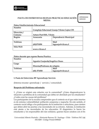 APRENDIZAJE
    PAUTA DE ENTREVISTAS BUENAS PRÁCTICAS EDUCACIÓN                             SERVICIO
                         MEDIA

Datos Establecimiento Educacional
Nombre
                    Complejo Educional Granja Vilcún Cajón C55
Dirección /
Comuna              Arturo Prat 0181, Vilcún
Región              Araucanía              Dependencia Municipal

Teléfono                                       Mail
                       (45)371050              lagranja@vilcun.cl
Sitio Web
                       www.vilcun.cl


Datos docente que expone Buena Practica:
Nombre
                    Agustín Guajardo/Angélica Osses
Cargo
                    Director/Profesora de religión
Teléfono                                  Mail
                    (45) 371050           lagranja@vilcun.cl


I. Pauta de Entrevistas BP Aprendizaje Servicio

(Interesa rescatar: aprendizaje / servicio / comunidad)

Respecto del Problema enfrentado:

1. ¿Cómo se originó esta relación con la comunidad? ¿Cómo diagnosticaron la
situación o problema de la comunidad que debía ser abordado por los estudiantes?
¿Cuáles eran las causas del problema?
Los participantes de la escuela comprenden que el contexto en el que están insertos
es de extrema vulnerabilidad: población campesina y mapuche. En este sentido, el
contexto social obliga a los participantes de la institución a articularse, pues sienten
que deben abrir las puertas a las necesidades de su entorno. Además, la institución
está atenta a las necesidades de los educandos. El diagnóstico lo hacen los
estudiantes y los responsables del clan solidario, quienes hacen sondeos con el fin

Universidad Alberto Hurtado - Almirante Barroso 10 - Santiago - Chile - Teléfono 562 144
                        692 0200 - Código Postal 6500620
 