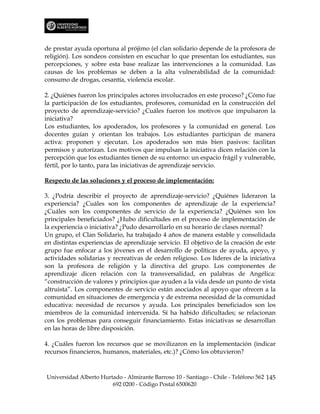 de prestar ayuda oportuna al prójimo (el clan solidario depende de la profesora de
religión). Los sondeos consisten en escuchar lo que presentan los estudiantes, sus
percepciones, y sobre esta base realizar las intervenciones a la comunidad. Las
causas de los problemas se deben a la alta vulnerabilidad de la comunidad:
consumo de drogas, cesantía, violencia escolar.

2. ¿Quiénes fueron los principales actores involucrados en este proceso? ¿Cómo fue
la participación de los estudiantes, profesores, comunidad en la construcción del
proyecto de aprendizaje-servicio? ¿Cuáles fueron los motivos que impulsaron la
iniciativa?
Los estudiantes, los apoderados, los profesores y la comunidad en general. Los
docentes guían y orientan los trabajos. Los estudiantes participan de manera
activa: proponen y ejecutan. Los apoderados son más bien pasivos: facilitan
permisos y autorizan. Los motivos que impulsan la iniciativa dicen relación con la
percepción que los estudiantes tienen de su entorno: un espacio frágil y vulnerable,
fértil, por lo tanto, para las iniciativas de aprendizaje servicio.

Respecto de las soluciones y el proceso de implementación:

3. ¿Podría describir el proyecto de aprendizaje-servicio? ¿Quiénes lideraron la
experiencia? ¿Cuáles son los componentes de aprendizaje de la experiencia?
¿Cuáles son los componentes de servicio de la experiencia? ¿Quiénes son los
principales beneficiados? ¿Hubo dificultades en el proceso de implementación de
la experiencia o iniciativa? ¿Pudo desarrollarlo en su horario de clases normal?
Un grupo, el Clan Solidario, ha trabajado 4 años de manera estable y consolidada
en distintas experiencias de aprendizaje servicio. El objetivo de la creación de este
grupo fue enfocar a los jóvenes en el desarrollo de políticas de ayuda, apoyo, y
actividades solidarias y recreativas de orden religioso. Los líderes de la iniciativa
son la profesora de religión y la directiva del grupo. Los componentes de
aprendizaje dicen relación con la transversalidad, en palabras de Angélica:
“construcción de valores y principios que ayuden a la vida desde un punto de vista
altruista”. Los componentes de servicio están asociados al apoyo que ofrecen a la
comunidad en situaciones de emergencia y de extrema necesidad de la comunidad
educativa: necesidad de recursos y ayuda. Los principales beneficiados son los
miembros de la comunidad intervenida. Sí ha habido dificultades; se relacionan
con los problemas para conseguir financiamiento. Estas iniciativas se desarrollan
en las horas de libre disposición.

4. ¿Cuáles fueron los recursos que se movilizaron en la implementación (indicar
recursos financieros, humanos, materiales, etc.)? ¿Cómo los obtuvieron?



Universidad Alberto Hurtado - Almirante Barroso 10 - Santiago - Chile - Teléfono 562 145
                        692 0200 - Código Postal 6500620
 