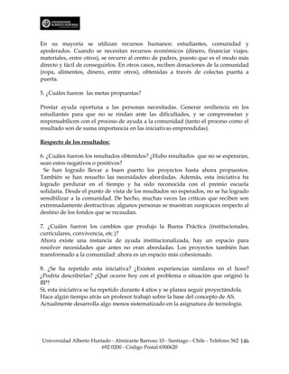En su mayoría se utilizan recursos humanos: estudiantes, comunidad y
apoderados. Cuando se necesitan recursos económicos (dinero, financiar viajes,
materiales, entre otros), se recurre al centro de padres, puesto que es el modo más
directo y fácil de conseguirlos. En otros casos, reciben donaciones de la comunidad
(ropa, alimentos, dinero, entre otros), obtenidas a través de colectas puerta a
puerta.

5. ¿Cuáles fueron las metas propuestas?

Prestar ayuda oportuna a las personas necesitadas. Generar resiliencia en los
estudiantes para que no se rindan ante las dificultades, y se comprometan y
responsabilicen con el proceso de ayuda a la comunidad (tanto el proceso como el
resultado son de suma importancia en las iniciativas emprendidas).

Respecto de los resultados:

6. ¿Cuáles fueron los resultados obtenidos? ¿Hubo resultados que no se esperaran,
sean estos negativos o positivos?
  Se han logrado llevar a buen puerto los proyectos hasta ahora propuestos.
También se han resuelto las necesidades abordadas. Además, esta iniciativa ha
logrado perdurar en el tiempo y ha sido reconocida con el premio escuela
solidaria. Desde el punto de vista de los resultados no esperados, no se ha logrado
sensibilizar a la comunidad. De hecho, muchas veces las críticas que reciben son
extremadamente destructivas: algunos personas se muestran suspicaces respecto al
destino de los fondos que se recaudan.

7. ¿Cuáles fueron los cambios que produjo la Buena Práctica (institucionales,
curriculares, convivencia, etc.)?
Ahora existe una instancia de ayuda institucionalizada, hay un espacio para
resolver necesidades que antes no eran abordadas. Los proyectos también han
transformado a la comunidad: ahora es un espacio más cohesionado.

8. ¿Se ha repetido esta iniciativa? ¿Existen experiencias similares en el liceo?
¿Podría describirlas? ¿Qué ocurre hoy con el problema o situación que originó la
BP?
Sí, esta iniciativa se ha repetido durante 4 años y se planea seguir proyectándola.
Hace algún tiempo atrás un profesor trabajó sobre la base del concepto de AS.
Actualmente desarrolla algo menos sistematizado en la asignatura de tecnología.




Universidad Alberto Hurtado - Almirante Barroso 10 - Santiago - Chile - Teléfono 562 146
                        692 0200 - Código Postal 6500620
 