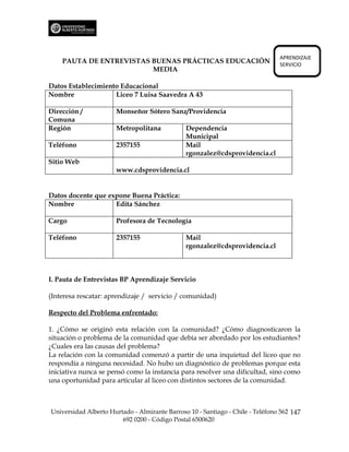 APRENDIZAJE
    PAUTA DE ENTREVISTAS BUENAS PRÁCTICAS EDUCACIÓN                             SERVICIO
                         MEDIA

Datos Establecimiento Educacional
Nombre              Liceo 7 Luisa Saavedra A 43

Dirección /           Monseñor Sótero Sanz/Providencia
Comuna
Región                Metropolitana            Dependencia
                                               Municipal
Teléfono              2357155                  Mail
                                               rgonzalez@cdsprovidencia.cl
Sitio Web
                      www.cdsprovidencia.cl


Datos docente que expone Buena Práctica:
Nombre              Edita Sánchez

Cargo                 Profesora de Tecnología

Teléfono              2357155                  Mail
                                               rgonzalez@cdsprovidencia.cl



I. Pauta de Entrevistas BP Aprendizaje Servicio

(Interesa rescatar: aprendizaje / servicio / comunidad)

Respecto del Problema enfrentado:

1. ¿Cómo se originó esta relación con la comunidad? ¿Cómo diagnosticaron la
situación o problema de la comunidad que debía ser abordado por los estudiantes?
¿Cuales era las causas del problema?
La relación con la comunidad comenzó a partir de una inquietud del liceo que no
respondía a ninguna necesidad. No hubo un diagnóstico de problemas porque esta
iniciativa nunca se pensó como la instancia para resolver una dificultad, sino como
una oportunidad para articular al liceo con distintos sectores de la comunidad.



Universidad Alberto Hurtado - Almirante Barroso 10 - Santiago - Chile - Teléfono 562 147
                        692 0200 - Código Postal 6500620
 