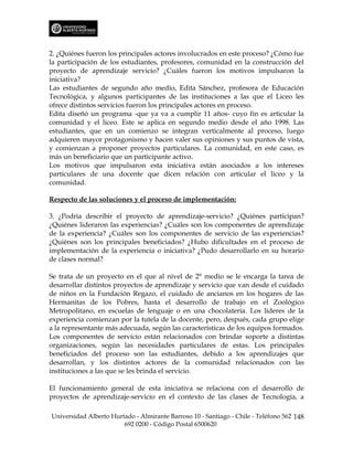 2. ¿Quiénes fueron los principales actores involucrados en este proceso? ¿Cómo fue
la participación de los estudiantes, profesores, comunidad en la construcción del
proyecto de aprendizaje servicio? ¿Cuáles fueron los motivos impulsaron la
iniciativa?
Las estudiantes de segundo año medio, Edita Sánchez, profesora de Educación
Tecnológica, y algunos participantes de las instituciones a las que el Liceo les
ofrece distintos servicios fueron los principales actores en proceso.
Edita diseñó un programa -que ya va a cumplir 11 años- cuyo fin es articular la
comunidad y el liceo. Este se aplica en segundo medio desde el año 1998. Las
estudiantes, que en un comienzo se integran verticalmente al proceso, luego
adquieren mayor protagonismo y hacen valer sus opiniones y sus puntos de vista,
y comienzan a proponer proyectos particulares. La comunidad, en este caso, es
más un beneficiario que un participante activo.
Los motivos que impulsaron esta iniciativa están asociados a los intereses
particulares de una docente que dicen relación con articular el liceo y la
comunidad.

Respecto de las soluciones y el proceso de implementación:

3. ¿Podría describir el proyecto de aprendizaje-servicio? ¿Quiénes participan?
¿Quiénes lideraron las experiencias? ¿Cuáles son los componentes de aprendizaje
de la experiencia? ¿Cuáles son los componentes de servicio de las experiencias?
¿Quiénes son los principales beneficiados? ¿Hubo dificultades en el proceso de
implementación de la experiencia o iniciativa? ¿Pudo desarrollarlo en su horario
de clases normal?

Se trata de un proyecto en el que al nivel de 2° medio se le encarga la tarea de
desarrollar distintos proyectos de aprendizaje y servicio que van desde el cuidado
de niños en la Fundación Regazo, el cuidado de ancianos en los hogares de las
Hermanitas de los Pobres, hasta el desarrollo de trabajo en el Zoológico
Metropolitano, en escuelas de lenguaje o en una chocolatería. Los líderes de la
experiencia comienzan por la tutela de la docente, pero, después, cada grupo elige
a la representante más adecuada, según las características de los equipos formados.
Los componentes de servicio están relacionados con brindar soporte a distintas
organizaciones, según las necesidades particulares de estas. Los principales
beneficiados del proceso son las estudiantes, debido a los aprendizajes que
desarrollan, y los distintos actores de la comunidad relacionados con las
instituciones a las que se les brinda el servicio.

El funcionamiento general de esta iniciativa se relaciona con el desarrollo de
proyectos de aprendizaje-servicio en el contexto de las clases de Tecnología, a

Universidad Alberto Hurtado - Almirante Barroso 10 - Santiago - Chile - Teléfono 562 148
                        692 0200 - Código Postal 6500620
 
