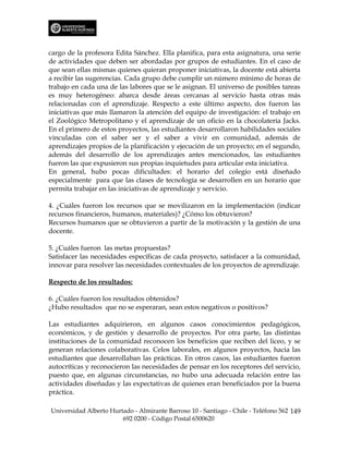 cargo de la profesora Edita Sánchez. Ella planifica, para esta asignatura, una serie
de actividades que deben ser abordadas por grupos de estudiantes. En el caso de
que sean ellas mismas quienes quieran proponer iniciativas, la docente está abierta
a recibir las sugerencias. Cada grupo debe cumplir un número mínimo de horas de
trabajo en cada una de las labores que se le asignan. El universo de posibles tareas
es muy heterogéneo: abarca desde áreas cercanas al servicio hasta otras más
relacionadas con el aprendizaje. Respecto a este último aspecto, dos fueron las
iniciativas que más llamaron la atención del equipo de investigación: el trabajo en
el Zoológico Metropolitano y el aprendizaje de un oficio en la chocolatería Jacks.
En el primero de estos proyectos, las estudiantes desarrollaron habilidades sociales
vinculadas con el saber ser y el saber a vivir en comunidad, además de
aprendizajes propios de la planificación y ejecución de un proyecto; en el segundo,
además del desarrollo de los aprendizajes antes mencionados, las estudiantes
fueron las que expusieron sus propias inquietudes para articular esta iniciativa.
En general, hubo pocas dificultades: el horario del colegio está diseñado
especialmente para que las clases de tecnología se desarrollen en un horario que
permita trabajar en las iniciativas de aprendizaje y servicio.

4. ¿Cuáles fueron los recursos que se movilizaron en la implementación (indicar
recursos financieros, humanos, materiales)? ¿Cómo los obtuvieron?
Recursos humanos que se obtuvieron a partir de la motivación y la gestión de una
docente.

5. ¿Cuáles fueron las metas propuestas?
Satisfacer las necesidades específicas de cada proyecto, satisfacer a la comunidad,
innovar para resolver las necesidades contextuales de los proyectos de aprendizaje.

Respecto de los resultados:

6. ¿Cuáles fueron los resultados obtenidos?
¿Hubo resultados que no se esperaran, sean estos negativos o positivos?

Las estudiantes adquirieron, en algunos casos conocimientos pedagógicos,
económicos, y de gestión y desarrollo de proyectos. Por otra parte, las distintas
instituciones de la comunidad reconocen los beneficios que reciben del liceo, y se
generan relaciones colaborativas. Celos laborales, en algunos proyectos, hacia las
estudiantes que desarrollaban las prácticas. En otros casos, las estudiantes fueron
autocríticas y reconocieron las necesidades de pensar en los receptores del servicio,
puesto que, en algunas circunstancias, no hubo una adecuada relación entre las
actividades diseñadas y las expectativas de quienes eran beneficiados por la buena
práctica.

Universidad Alberto Hurtado - Almirante Barroso 10 - Santiago - Chile - Teléfono 562 149
                        692 0200 - Código Postal 6500620
 