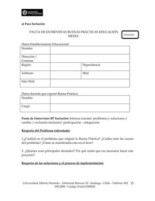 a) Para Inclusión

     PAUTA DE ENTREVISTAS BUENAS PRÁCTICAS EDUCACIÓN
                                                                               Inclusión
                          MEDIA

Datos Establecimiento Educacional
Nombre

Dirección /
Comuna
Región                                         Dependencia

Teléfono                                       Mail

Sitio Web



Datos docente que expone Buena Práctica:
Nombre

Cargo



Pauta de Entrevistas BP Inclusión: Interesa rescatar: problemas y soluciones /
cambio / exclusión-inclusión/ participación – integración.

Respecto del Problema enfrentado:

1.¿Cuál(es) es el problema que originó la Buena Práctica? ¿Cuáles eran las causas
del problema? ¿Cómo se manifestaba esto en el liceo?

2. ¿Quiénes eran principales afectados? Por qué sintió que era necesario hacer este
proyecto?

Respecto de las soluciones y el proceso de implementación:




Universidad Alberto Hurtado - Almirante Barroso 10 - Santiago - Chile - Teléfono 562 15
                        692 0200 - Código Postal 6500620
 