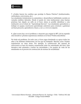 7. ¿Cuáles fueron los cambios que produjo la Buena Práctica? (institucionales,
curriculares, convivencia, etc.)
Las estudiantes fortalecieron su autoestima y desarrollaron habilidades sociales en
variados ámbitos laborales. Desde el punto de vista institucional, estas buenas
prácticas han dejado un sello en el liceo: ahora es posible identificar a esta
institución con el rótulo de “Aprendizaje-Servicio”. Las estudiantes aprendieron a
trabajar en equipo; reactivaron aprendizajes anteriores para construir y gestionar
un buen proyecto; aprendieron a hacer, a ser y a vivir en conjunto.


8. ¿Qué ocurre hoy con el problema o situación que originó la BP? ¿Se ha repetido
esta iniciativa? ¿Existen experiencias similares en el liceo? Podría describirlas

No hubo tal problema. En todo caso, el liceo sigue brindando su apoyo todos los
años a las distintas instituciones con las que ha trabajado. Muchas veces. Existen
experiencias en otras áreas. Por ejemplo, la construcción del manual de
convivencia se hace de manera consensuada entre las autoridades del liceo. Esta
iniciativa está orientada a incluir las necesidades y los puntos de vista de las
estudiantes en el proceso de construcción de normas de sociabilidad.




Universidad Alberto Hurtado - Almirante Barroso 10 - Santiago - Chile - Teléfono 562 150
                        692 0200 - Código Postal 6500620
 