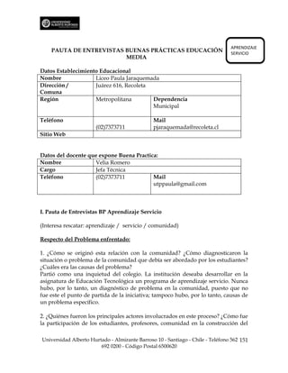 APRENDIZAJE
    PAUTA DE ENTREVISTAS BUENAS PRÁCTICAS EDUCACIÓN                             SERVICIO
                         MEDIA

Datos Establecimiento Educacional
Nombre              Liceo Paula Jaraquemada
Dirección /         Juárez 616, Recoleta
Comuna
Región              Metropolitana        Dependencia
                                         Municipal

Teléfono                                       Mail
                      (02)7373711              pjaraquemada@recoleta.cl
Sitio Web


Datos del docente que expone Buena Practica:
Nombre              Velia Romero
Cargo               Jefa Técnica
Teléfono            (02)7373711           Mail
                                          utppaula@gmail.com



I. Pauta de Entrevistas BP Aprendizaje Servicio

(Interesa rescatar: aprendizaje / servicio / comunidad)

Respecto del Problema enfrentado:

1. ¿Cómo se originó esta relación con la comunidad? ¿Cómo diagnosticaron la
situación o problema de la comunidad que debía ser abordado por los estudiantes?
¿Cuáles era las causas del problema?
Partió como una inquietud del colegio. La institución deseaba desarrollar en la
asignatura de Educación Tecnológica un programa de aprendizaje servicio. Nunca
hubo, por lo tanto, un diagnóstico de problema en la comunidad, puesto que no
fue este el punto de partida de la iniciativa; tampoco hubo, por lo tanto, causas de
un problema específico.

2. ¿Quiénes fueron los principales actores involucrados en este proceso? ¿Cómo fue
la participación de los estudiantes, profesores, comunidad en la construcción del

Universidad Alberto Hurtado - Almirante Barroso 10 - Santiago - Chile - Teléfono 562 151
                        692 0200 - Código Postal 6500620
 