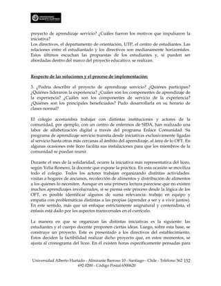 proyecto de aprendizaje servicio? ¿Cuáles fueron los motivos que impulsaron la
iniciativa?
Los directivos, el departamento de orientación, UTP, el centro de estudiantes. Las
relaciones entre el estudiantado y los directivos son medianamente horizontales.
Estos últimos escuchan las propuestas de los estudiantes y, si pueden ser
abordadas dentro del marco del proyecto educativo, se realizan.


Respecto de las soluciones y el proceso de implementación:

3. ¿Podría describir el proyecto de aprendizaje servicio? ¿Quiénes participan?
¿Quiénes lideraron la experiencia? ¿Cuáles son los componentes de aprendizaje de
la experiencia? ¿Cuáles son los componentes de servicio de la experiencia?
¿Quiénes son los principales beneficiados? Pudo desarrollarla en su horario de
clases normal?

El colegio acostumbra trabajar con distintas instituciones y actores de la
comunidad, por ejemplo, con un centro de enfermos de SIDA, han realizado una
labor de alfabetización digital a través del programa Enlace Comunidad. Su
programa de aprendizaje servicio transita desde iniciativas exclusivamente ligadas
al servicio hasta otras más cercanas al ámbito del aprendizaje, al área de lo OFT. En
algunas ocasiones este liceo facilita sus instalaciones para que los miembros de la
comunidad se puedan reunir.

Durante el mes de la solidaridad, ocurre la iniciativa más representativa del liceo,
según Velia Romero, la docente que expone la práctica. En esta ocasión se moviliza
todo el colegio. Todos los actores trabajan organizando distintas actividades:
visitas a hogares de ancianos, recolección de alimentos y distribución de alimentos
a los quienes lo necesiten. Aunque en una primera lectura pareciese que no existen
muchos aprendizajes involucrados, si se piensa este proceso desde la lógica de los
OFT, es posible identificar algunos de suma relevancia: trabajo en equipo y
empatía con problemáticas distintas a las propias (aprender a ser y a vivir juntos).
En este sentido, más que un enfoque estrictamente asignatural y contenidista, el
énfasis está dado por los aspectos transversales en el currículo.

La manera en que se organizan las distintas iniciativas es la siguiente: las
estudiantes y el cuerpo docente proponen ciertas ideas. Luego, sobre esta base, se
construye un proyecto. Este es presentado a los directivos del establecimiento.
Estos deciden la factibilidad realizar dicho proyecto que, en estos momentos, se
ajusta al cronograma del liceo. En él existen horas específicamente pensadas para



Universidad Alberto Hurtado - Almirante Barroso 10 - Santiago - Chile - Teléfono 562 152
                        692 0200 - Código Postal 6500620
 