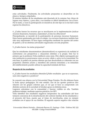 estas actividades. Finalmente, las actividades propuestas se desarrollan en los
plazos y tiempos estipulados.
El entorno familiar de las estudiantes está disociado de la comuna: hay chicas de
lugares muy lejanos, y para ellas y sus familias es difícil identificarse con el liceo.
Por lo tanto, a veces la participación en iniciativas de este tipo no es tan fácil como
esperan los directivos.


4. ¿Cuáles fueron los recursos que se movilizaron en la implementación (indicar
recursos financieros, humanos, materiales)? ¿Cómo los obtuvieron?
Principalmente, se necesitó de la participación de personas (recursos humanos).
Estos fueron gestionados por todo el colegio. Los recursos financieros también han
sido muy importantes. El liceo logra conseguirlos mediante los aportes del centro
de padres y de las distintas actividades organizadas con este propósito.

5. ¿Cuáles fueron las metas propuestas?

Que las estudiantes desautomaticen (desnaturalicen) su experiencia de realidad al
confrontarse con perspectivas y situaciones distintas a la propia. Esto fue lo
primero que la profesora Velia estableció como meta. Otro objetivo perseguido por
esta institución es posicionarse como un actor válido y activo en la comunidad. En
esta línea, la política de puertas abiertas que han desarrollado es coherente con sus
propósitos: distintos actores y miembros del contexto inmediato y no inmediato
del establecimiento pueden utilizar la capacidad instalada del liceo.

Respecto de los resultados:

6. ¿Cuáles fueron los resultados obtenidos?¿Hubo resultados que no se esperaran,
sean estos negativos o positivos?

Se concertó una alianza con la Universidad Diego Portales. De ella obtienen hasta
la fecha apoyo pedagógico. En este sentido, uno de los aportes positivos dice
relación con los grupos externos que, al ver que el liceo se compromete con
distintos sectores de la sociedad, le brindan apoyo en distintas áreas.
Lograron articularse con la comunidad y hacerse visibles en ella. También
pudieron trabajar, mediante aspectos prácticos, los OFT.
Velia identificó dos resultados negativos inesperados: las autoridades del liceo
tomaron conciencia de la desarticulación del contexto familiar de las estudiantes y
el proyecto del liceo, puesto que al tratar de movilizarlas, estas no siempre
contaban con el apoyo de sus familias. El segundo aspecto negativo dice relación



Universidad Alberto Hurtado - Almirante Barroso 10 - Santiago - Chile - Teléfono 562 153
                        692 0200 - Código Postal 6500620
 