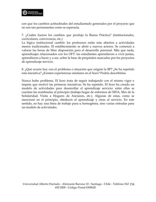con que los cambios actitudinales del estudiantado generados por el proyecto que
no son tan permanentes como se esperaría.

7. ¿Cuáles fueron los cambios que produjo la Buena Práctica? (institucionales,
curriculares, convivencia, etc.)
La lógica institucional cambió: los profesores están más abiertos a actividades
menos tradicionales. El establecimiento se abrió a nuevos actores. Se comenzó a
valorar las horas de libre disposición para el desarrollo personal. Más que nada,
aprendizajes relacionados con los OFT: las estudiantes aprendieron a vivir juntas,
aprendieron a hacer y a ser, sobre la base de propósitos marcados por los proyectos
de aprendizaje servicio.

8. ¿Qué ocurre hoy con el problema o situación que originó la BP? ¿Se ha repetido
esta iniciativa? ¿Existen experiencias similares en el liceo? Podría describirlas.

Nunca hubo problema. El liceo trata de seguir trabajando con el mismo vigor e
ímpetu que motivó las primeras iniciativas. Se ha repetido. El liceo ha creado un
modelo de actividades para desarrollar el aprendizaje servicio: entre ellas se
cuentan las nombradas al principio (trabajo hogar de enfermos de SIDA, Mes de la
Solidaridad, Visita a Hogares de Ancianos, etc.). Algunas de estas, como se
mencionó en el principio, obedecen al aprendizaje y otras al servicio. En este
sentido, no hay una línea de trabajo pura u homogénea, sino varias entradas para
un modelo de actividades.




Universidad Alberto Hurtado - Almirante Barroso 10 - Santiago - Chile - Teléfono 562 154
                        692 0200 - Código Postal 6500620
 