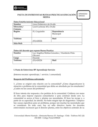 APRENDIZAJE
    PAUTA DE ENTREVISTAS BUENAS PRÁCTICAS EDUCACIÓN                             SERVICIO
                         MEDIA

Datos Establecimiento Educacional
Nombre              Liceo Politécnico de Ovalle
Dirección /         Lord Cochrane 451, Ovalle
Comuna
Región              IV, Coquimbo           Dependencia
                                           Municipal

Teléfono                                       Mail
                      (53) 620224
Sitio Web


Datos del docente que expone Buena Practica:
Nombre              Luz Angélica Molina González / Humberto Peña
                    Olivares
Cargo               Docente
Teléfono            (53) 620224           Mail



I. Pauta de Entrevistas BP Aprendizaje Servicio

(Interesa rescatar: aprendizaje / servicio / comunidad)

Respecto del Problema enfrentado:

1. ¿Cómo se originó esta relación con la comunidad? ¿Cómo diagnosticaron la
situación o problema de la comunidad que debía ser abordado por los estudiantes?
¿Cuáles era las causas del problema?

El liceo intenta dar respuesta a los pedidos de la comunidad. Colabora con mano
de obra para mejorar espacios comunitarios o para construir desde cero. La
comunidad se acerca al liceo y plantea sus necesidades. El liceo las recoge y, a
partir de su capacidad, las aborda. No hubo ningún tipo de diagnóstico. Tampoco
hay causas específicas para un problema, porque son muchas las necesidades que
se consideran. En todo caso, hay un sello directivo fuerte: los docentes
entrevistados reconocen que el director plantea, entre los objetivos centrales de su



Universidad Alberto Hurtado - Almirante Barroso 10 - Santiago - Chile - Teléfono 562 155
                        692 0200 - Código Postal 6500620
 