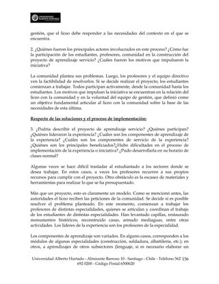 gestión, que el liceo debe responder a las necesidades del contexto en el que se
encuentra.

2. ¿Quiénes fueron los principales actores involucrados en este proceso? ¿Cómo fue
la participación de los estudiantes, profesores, comunidad en la construcción del
proyecto de aprendizaje servicio? ¿Cuáles fueron los motivos que impulsaron la
iniciativa?

La comunidad plantea sus problemas. Luego, los profesores y el equipo directivo
ven la factibilidad de resolverlos. Si se decide realizar el proyecto, los estudiantes
comienzan a trabajar. Todos participan activamente, desde la comunidad hasta los
estudiantes. Los motivos que impulsan la iniciativa se encuentran en la relación del
liceo con la comunidad y en la voluntad del equipo de gestión, que definió como
un objetivo fundamental articular al liceo con la comunidad sobre la base de las
necesidades de esta última.

Respecto de las soluciones y el proceso de implementación:

3. ¿Podría describir el proyecto de aprendizaje servicio? ¿Quiénes participan?
¿Quiénes lideraron la experiencia? ¿Cuáles son los componentes de aprendizaje de
la experiencia? ¿Cuáles son los componentes de servicio de la experiencia?
¿Quiénes son los principales beneficiados?¿Hubo dificultades en el proceso de
implementación de la experiencia o iniciativa? ¿Pudo desarrollarla en su horario de
clases normal?

Algunas veces se hace difícil trasladar al estudiantado a los sectores donde se
desea trabajar. En estos casos, a veces los profesores recurren a sus propios
recursos para cumplir con el proyecto. Otro obstáculo es la escasez de materiales y
herramientas para realizar lo que se ha presupuestado.

Más que un proyecto, esto es claramente un modelo. Como se mencionó antes, las
autoridades el liceo reciben las peticiones de la comunidad. Se decide si es posible
resolver el problema planteado. En este momento, comienzan a trabajar los
profesores de distintas especialidades, quienes se articulan y coordinan el trabajo
de los estudiantes de distintas especialidades. Han levantado capillas, restaurado
monumentos históricos, reconstruido casas, armado mediaguas, entre otras
actividades. Los líderes de la experiencia son los profesores de la especialidad.

Los componentes de aprendizaje son variados. En alguno casos, corresponden a los
módulos de algunas especialidades (construcción, soldadura, albañilería, etc.); en
otros, a aprendizajes de otros subsectores (lenguaje, si es necesario elaborar un

Universidad Alberto Hurtado - Almirante Barroso 10 - Santiago - Chile - Teléfono 562 156
                        692 0200 - Código Postal 6500620
 