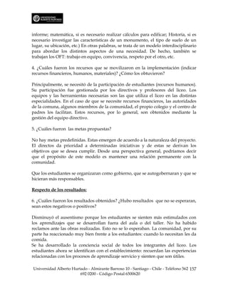 informe; matemática, si es necesario realizar cálculos para edificar; Historia, si es
necesario investigar las características de un monumento, el tipo de suelo de un
lugar, su ubicación, etc.) En otras palabras, se trata de un modelo interdisciplinario
para abordar los distintos aspectos de una necesidad. De hecho, también se
trabajan los OFT: trabajo en equipo, convivencia, respeto por el otro, etc.

4. ¿Cuáles fueron los recursos que se movilizaron en la implementación (indicar
recursos financieros, humanos, materiales)? ¿Cómo los obtuvieron?

Principalmente, se necesitó de la participación de estudiantes (recursos humanos).
Su participación fue gestionada por los directivos y profesores del liceo. Los
equipos y las herramientas necesarias son las que utiliza el liceo en las distintas
especialidades. En el caso de que se necesite recursos financieros, las autoridades
de la comuna, algunos miembros de la comunidad, el propio colegio y el centro de
padres los facilitan. Estos recursos, por lo general, son obtenidos mediante la
gestión del equipo directivo.

5. ¿Cuáles fueron las metas propuestas?

No hay metas predefinidas. Estas emergen de acuerdo a la naturaleza del proyecto.
El directos da prioridad a determinadas iniciativas y de estas se derivan los
objetivos que se desea cumplir. Desde una perspectiva general, podríamos decir
que el propósito de este modelo es mantener una relación permanente con la
comunidad.

Que los estudiantes se organizaran como gobierno, que se autogobernaran y que se
hicieran más responsables.

Respecto de los resultados:

6. ¿Cuáles fueron los resultados obtenidos? ¿Hubo resultados que no se esperaran,
sean estos negativos o positivos?

Disminuyó el ausentismo porque los estudiantes se sienten más estimulados con
los aprendizajes que se desarrollan fuera del aula o del taller. No ha habido
reclamos ante las obras realizadas. Esto no se lo esperaban. La comunidad, por su
parte ha reaccionado muy bien frente a los estudiantes: cuando lo necesitan les da
comida.
Se ha desarrollado la conciencia social de todos los integrantes del liceo. Los
estudiantes ahora se identifican con el establecimiento: recuerdan las experiencias
relacionadas con los procesos de aprendizaje servicio y sienten que son útiles.

Universidad Alberto Hurtado - Almirante Barroso 10 - Santiago - Chile - Teléfono 562 157
                        692 0200 - Código Postal 6500620
 