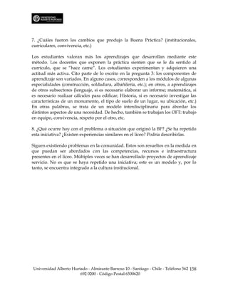 7. ¿Cuáles fueron los cambios que produjo la Buena Práctica? (institucionales,
curriculares, convivencia, etc.)

Los estudiantes valoran más los aprendizajes que desarrollan mediante este
método. Los docentes que exponen la práctica sienten que se le da sentido al
currículo, que se “hace carne”. Los estudiantes experimentan y adquieren una
actitud más activa. Cito parte de lo escrito en la pregunta 3: los componentes de
aprendizaje son variados. En alguno casos, corresponden a los módulos de algunas
especialidades (construcción, soldadura, albañilería, etc.); en otros, a aprendizajes
de otros subsectores (lenguaje, si es necesario elaborar un informe; matemática, si
es necesario realizar cálculos para edificar; Historia, si es necesario investigar las
características de un monumento, el tipo de suelo de un lugar, su ubicación, etc.)
En otras palabras, se trata de un modelo interdisciplinario para abordar los
distintos aspectos de una necesidad. De hecho, también se trabajan los OFT: trabajo
en equipo, convivencia, respeto por el otro, etc.

8. ¿Qué ocurre hoy con el problema o situación que originó la BP? ¿Se ha repetido
esta iniciativa? ¿Existen experiencias similares en el liceo? Podría describirlas.

Siguen existiendo problemas en la comunidad. Estos son resueltos en la medida en
que puedan ser abordados con las competencias, recursos e infraestructura
presentes en el liceo. Múltiples veces se han desarrollado proyectos de aprendizaje
servicio. No es que se haya repetido una iniciativa; este es un modelo y, por lo
tanto, se encuentra integrado a la cultura institucional.




Universidad Alberto Hurtado - Almirante Barroso 10 - Santiago - Chile - Teléfono 562 158
                        692 0200 - Código Postal 6500620
 