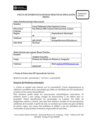 APRENDIZAJE
    PAUTA DE ENTREVISTAS BUENAS PRÁCTICAS EDUCACIÓN                             SERVICIO
                         MEDIA

Datos Establecimiento Educacional
Nombre
                    Liceo Politécnico Ema Espinoza Correa
Dirección /         San Patricio 500, Camino Internacional, Lautaro
Comuna
Región                                    Dependencia Municipal
                    IX
Teléfono                                  Mail
                    (45) 531347           liceopolitecnicoc52@yahoo.es
Sitio Web           No tiene



Datos docente que expone Buena Practica:
Nombre
                    Aladino González
Cargo               Profesor de Estado en Historia y Geografía

Teléfono                                       Mail aladino1953@hotmail.com
                      (45)531347


I. Pauta de Entrevistas BP Aprendizaje Servicio

(Interesa rescatar: aprendizaje / servicio / comunidad)

Respecto del Problema enfrentado:

1. ¿Cómo se originó esta relación con la comunidad? ¿Cómo diagnosticaron la
situación o problema de la comunidad que debía ser abordado por los estudiantes?
¿Cuales era las causas del problema?
Esta iniciativa partió desde las innovaciones metodológicas curriculares. El
profesor, junto a otro colega, recogió las innovaciones y las utilizó para su
propósito. Partió identificando las necesidades en Lautaro. No hubo un
diagnóstico estricto y formal, sino más bien intuitivo, basado en las percepciones
cotidianas de la ciudad. A partir de esto, se concluyó que existía una gran cantidad
de perros vagos. Las causas del problema se debían a que los miembros de la
comunidad no practicaban la tenencia responsable de mascotas.


Universidad Alberto Hurtado - Almirante Barroso 10 - Santiago - Chile - Teléfono 562 159
                        692 0200 - Código Postal 6500620
 