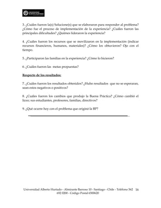 3. ¿Cuáles fueron la(s) Solucione(s) que se elaboraron para responder al problema?
¿Cómo fue el proceso de implementación de la experiencia? ¿Cuáles fueron las
principales dificultades? ¿Quiénes lideraron la experiencia?

4. ¿Cuáles fueron los recursos que se movilizaron en la implementación (indicar
recursos financieros, humanos, materiales)? ¿Cómo los obtuvieron? Ojo con el
tiempo.

5. ¿Participaron las familias en la experiencia? ¿Cómo lo hicieron?

6. ¿Cuáles fueron las metas propuestas?

Respecto de los resultados:

7. ¿Cuáles fueron los resultados obtenidos? ¿Hubo resultados que no se esperaran,
sean estos negativos o positivos?

8. ¿Cuáles fueron los cambios que produjo la Buena Práctica? ¿Cómo cambió el
liceo; sus estudiantes, profesores, familias, directivos?

9. ¿Qué ocurre hoy con el problema que originó la BP?




Universidad Alberto Hurtado - Almirante Barroso 10 - Santiago - Chile - Teléfono 562 16
                        692 0200 - Código Postal 6500620
 