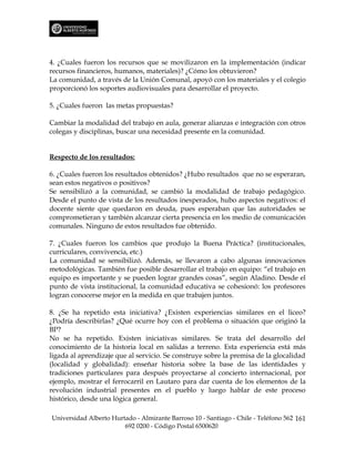 4. ¿Cuales fueron los recursos que se movilizaron en la implementación (indicar
recursos financieros, humanos, materiales)? ¿Cómo los obtuvieron?
La comunidad, a través de la Unión Comunal, apoyó con los materiales y el colegio
proporcionó los soportes audiovisuales para desarrollar el proyecto.

5. ¿Cuales fueron las metas propuestas?

Cambiar la modalidad del trabajo en aula, generar alianzas e integración con otros
colegas y disciplinas, buscar una necesidad presente en la comunidad.


Respecto de los resultados:

6. ¿Cuales fueron los resultados obtenidos? ¿Hubo resultados que no se esperaran,
sean estos negativos o positivos?
Se sensibilizó a la comunidad, se cambió la modalidad de trabajo pedagógico.
Desde el punto de vista de los resultados inesperados, hubo aspectos negativos: el
docente siente que quedaron en deuda, pues esperaban que las autoridades se
comprometieran y también alcanzar cierta presencia en los medio de comunicación
comunales. Ninguno de estos resultados fue obtenido.

7. ¿Cuales fueron los cambios que produjo la Buena Práctica? (institucionales,
curriculares, convivencia, etc.)
La comunidad se sensibilizó. Además, se llevaron a cabo algunas innovaciones
metodológicas. También fue posible desarrollar el trabajo en equipo: “el trabajo en
equipo es importante y se pueden lograr grandes cosas”, según Aladino. Desde el
punto de vista institucional, la comunidad educativa se cohesionó: los profesores
logran conocerse mejor en la medida en que trabajen juntos.

8. ¿Se ha repetido esta iniciativa? ¿Existen experiencias similares en el liceo?
¿Podría describirlas? ¿Qué ocurre hoy con el problema o situación que originó la
BP?
No se ha repetido. Existen iniciativas similares. Se trata del desarrollo del
conocimiento de la historia local en salidas a terreno. Esta experiencia está más
ligada al aprendizaje que al servicio. Se construye sobre la premisa de la glocalidad
(localidad y globalidad): enseñar historia sobre la base de las identidades y
tradiciones particulares para después proyectarse al concierto internacional, por
ejemplo, mostrar el ferrocarril en Lautaro para dar cuenta de los elementos de la
revolución industrial presentes en el pueblo y luego hablar de este proceso
histórico, desde una lógica general.

Universidad Alberto Hurtado - Almirante Barroso 10 - Santiago - Chile - Teléfono 562 161
                        692 0200 - Código Postal 6500620
 