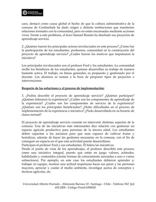caso, destacó como causa global el hecho de que la cultura administrativa de la
comuna de Combarbalá ha dado origen a distinta instituciones que mantienen
relaciones formales con la comunidad, pero no están encarnadas mediante acciones
vivas. Frente a este problema, el liceo Samuel Román ha diseñado sus proyectos de
aprendizaje servicio.

2. ¿Quiénes fueron los principales actores involucrados en este proceso? ¿Cómo fue
la participación de los estudiantes, profesores, comunidad en la construcción del
proyecto de aprendizaje servicio? ¿Cuáles fueron los motivos que impulsaron la
iniciativa?

Los principales involucrados son el profesor Fred y los estudiantes. La comunidad
recibe los beneficios de los estudiantes, quienes desarrollan su trabajo de manera
bastante activa. El trabajo, en líneas generales, es propuesto y gestionado por el
docente. Los alumnos se suman a la hora de proponer tipos de proyectos e
intervenciones.

Respecto de las soluciones y el proceso de implementación:

3. ¿Podría describir el proyecto de aprendizaje servicio? ¿Quiénes participan?
¿Quiénes lideraron la experiencia? ¿Cuáles son los componentes de aprendizaje de
la experiencia? ¿Cuáles son los componentes de servicio de la experiencia?
¿Quiénes son los principales beneficiados? ¿Hubo dificultades en el proceso de
implementación de la experiencia o iniciativa? ¿Pudo desarrollarla en su horario de
clases normal?

El proyecto de aprendizaje servicio consiste en intervenir distintas aspectos de la
comuna. Una de las iniciativas más interesantes dice relación con gestionar un
espacio agrícola productivo para personas de la tercera edad. Los estudiantes
deben capacitar a los ancianos para que sean capaces de cultivar frutas y
hortalizas, además de hacer las gestiones necesarias en la comuna, con el fin de
conseguir un espacio en el que esta actividad pueda desarrollarse.
Participan el profesor Fred y sus estudiantes. Él lidera las iniciativas.
Desde el punto de vista de los aprendizajes, el profesor describió este proceso
como una iniciativa integral, puesto que están en juego valores, actitudes,
habilidades y contenidos (ciertas formas de conocimiento asociadas a uno o varios
subsectores). Por ejemplo, en este caso los estudiantes debieron aprender a:
trabajar en equipo, mostrar una actitud respetuosa hacia sus pares y las personas
mayores, apreciar y cuidar el medio ambiente, investigar acerca de conceptos y
técnicas agrícolas, etc.



Universidad Alberto Hurtado - Almirante Barroso 10 - Santiago - Chile - Teléfono 562 163
                        692 0200 - Código Postal 6500620
 