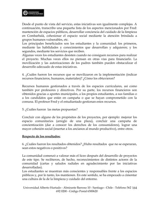 Desde el punto de vista del servicio, estas iniciativas son igualmente complejas. A
continuación, transcribo una pequeña lista de los aspectos mencionados por Fred:
mantención de espacios públicos, desarrollar conciencia del cuidado de la limpieza
en Combarbalá, cohesionar el espacio social mediante la atención brindada a
grupos humanos vulnerables, etc.
Los principales beneficiados son los estudiantes y la comunidad: los primeros,
mediante las habilidades y conocimientos que desarrollan y adquieren; y los
segundos, mediante los servicios que reciben.
Algunas veces los estudiantes desisten cuando no consiguen recursos para realizar
el proyecto. Muchas veces ellos no piensan en otras vías para financiarlo. La
movilización y las autorizaciones de los padres también pueden obstaculizar el
desarrollo adecuado de estas iniciativas.

4. ¿Cuáles fueron los recursos que se movilizaron en la implementación (indicar
recursos financieros, humanos, materiales)? ¿Cómo los obtuvieron?

Recursos humanos gestionados a través de los espacios curriculares, así como
también por profesores y directivos. Por su parte, los recursos financieros son
obtenidos gracias a aportes municipales, a los propios estudiantes, a sus familias o
a los candidatos que están en campaña o que se hayan comprometido con la
comuna. El profesor Fred y el estudiantado gestionan estos recursos.

5. ¿Cuáles fueron las metas propuestas?

Concluir con alguno de los propósitos de los proyectos, por ejemplo: mejorar los
espacio comunitarios (arreglo de una plaza), concluir una campaña de
concientización (dar a conocer los derechos de los consumidores), lograr una
mayor cohesión social (insertar a los ancianos al mundo productivo), entre otros.

Respecto de los resultados:

6. ¿Cuáles fueron los resultados obtenidos? ¿Hubo resultados que no se esperaran,
sean estos negativos o positivos?

La comunidad comenzó a valorar más el liceo después del desarrollo de proyectos
de este tipo. Se recibieron, de hecho, reconocimientos de distintos actores de la
comunidad (cartas y saludos radiales en agradecimiento por las iniciativas
desarrolladas).
Los estudiantes se muestran más conscientes y responsables frente a los espacios
públicos y, por lo tanto, los mantienen. En este sentido, se ha empezado a cimentar
una cultura de la de la limpieza y cuidado del entorno.

Universidad Alberto Hurtado - Almirante Barroso 10 - Santiago - Chile - Teléfono 562 164
                        692 0200 - Código Postal 6500620
 