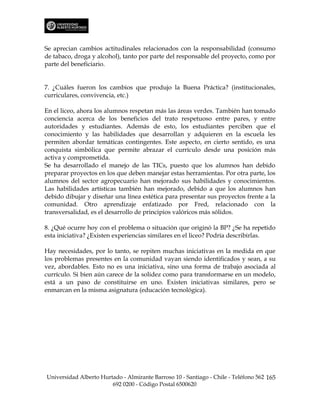 Se aprecian cambios actitudinales relacionados con la responsabilidad (consumo
de tabaco, droga y alcohol), tanto por parte del responsable del proyecto, como por
parte del beneficiario.


7. ¿Cuáles fueron los cambios que produjo la Buena Práctica? (institucionales,
curriculares, convivencia, etc.)

En el liceo, ahora los alumnos respetan más las áreas verdes. También han tomado
conciencia acerca de los beneficios del trato respetuoso entre pares, y entre
autoridades y estudiantes. Además de esto, los estudiantes perciben que el
conocimiento y las habilidades que desarrollan y adquieren en la escuela les
permiten abordar temáticas contingentes. Este aspecto, en cierto sentido, es una
conquista simbólica que permite abrazar el currículo desde una posición más
activa y comprometida.
Se ha desarrollado el manejo de las TICs, puesto que los alumnos han debido
preparar proyectos en los que deben manejar estas herramientas. Por otra parte, los
alumnos del sector agropecuario han mejorado sus habilidades y conocimientos.
Las habilidades artísticas también han mejorado, debido a que los alumnos han
debido dibujar y diseñar una línea estética para presentar sus proyectos frente a la
comunidad. Otro aprendizaje enfatizado por Fred, relacionado con la
transversalidad, es el desarrollo de principios valóricos más sólidos.

8. ¿Qué ocurre hoy con el problema o situación que originó la BP? ¿Se ha repetido
esta iniciativa? ¿Existen experiencias similares en el liceo? Podría describirlas.

Hay necesidades, por lo tanto, se repiten muchas iniciativas en la medida en que
los problemas presentes en la comunidad vayan siendo identificados y sean, a su
vez, abordables. Esto no es una iniciativa, sino una forma de trabajo asociada al
currículo. Si bien aún carece de la solidez como para transformarse en un modelo,
está a un paso de constituirse en uno. Existen iniciativas similares, pero se
enmarcan en la misma asignatura (educación tecnológica).




Universidad Alberto Hurtado - Almirante Barroso 10 - Santiago - Chile - Teléfono 562 165
                        692 0200 - Código Postal 6500620
 