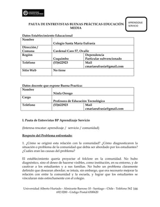 APRENDIZAJE
    PAUTA DE ENTREVISTAS BUENAS PRÁCTICAS EDUCACIÓN                             SERVICIO
                         MEDIA

Datos Establecimiento Educacional
Nombre
                    Colegio Santa María Eufrasia
Dirección /
Comuna              Cardenal Caro 57, Ovalle
Región                                   Dependencia
                    Coquimbo             Particular subvencionado
Teléfono            (53)622923           Mail
                                         cmariaeufrasia@gmail.com
Sitio Web           No tiene



Datos docente que expone Buena Practica:
Nombre
                    Ninfa Orrego
Cargo
                    Profesora de Educación Tecnológica
Teléfono            (53)622923           Mail
                                         cmariaeufrasia@gmail.com


I. Pauta de Entrevistas BP Aprendizaje Servicio

(Interesa rescatar: aprendizaje / servicio / comunidad)

Respecto del Problema enfrentado:

1. ¿Cómo se originó esta relación con la comunidad? ¿Cómo diagnosticaron la
situación o problema de la comunidad que debía ser abordado por los estudiantes?
¿Cuáles eran las causas del problema?

El establecimiento quería proyectar el folclore en la comunidad. No hubo
diagnóstico, sino el deseo de hacerse visibles, como institución, en su entorno, y de
cautivar a los estudiantes y a sus familias. No hubo un problema claramente
definido que desearan abordar; se intuía, sin embargo, que era necesario mejorar la
relación con entre la comunidad y la escuela, y lograr que los estudiantes se
vincularan más estrechamente con el colegio.


Universidad Alberto Hurtado - Almirante Barroso 10 - Santiago - Chile - Teléfono 562 166
                        692 0200 - Código Postal 6500620
 