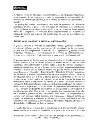 2. ¿Quiénes fueron los principales actores involucrados en este proceso? ¿Cómo fue
la participación de los estudiantes, profesores, comunidad en la construcción del
proyecto de aprendizaje-servicio? ¿Cuáles fueron los motivos que impulsaron la
iniciativa?
Los principales actores involucrados han sido la profesora de educación
tecnológica (Ninfa), el resto de los profesores, los directivos y los estudiantes.
Todos participan activa y horizontalmente. El proyecto comenzó a tomar forma a
partir de la asignatura de educación física, específicamente, de la unidad de
folclore. El motivo que impulsó esta iniciativa fue el deseo de la institución de
visibilizarse.

Respecto de las soluciones y el proceso de implementación:

3. ¿Podría describir el proyecto de aprendizaje-servicio? ¿Quiénes lideraron la
experiencia? ¿Cuáles son los componentes de aprendizaje de la experiencia?
¿Cuáles son los componentes de servicio de la experiencia? ¿Quiénes son los
principales beneficiados? ¿Hubo dificultades en el proceso de implementación de
la experiencia o iniciativa? ¿Pudo desarrollarlo en su horario de clases normal?

El proyecto partió de la asignatura de educación física: se deseaba organizar un
evento relacionado con el folclore durante las fiestas patrias. A esto se sumó
tecnología: ellos ambientarían el espacio sobre la base de sistemas tecnológicos
asociados a la construcción de viviendas (covintek). Otras asignaturas decidieron
sumarse al evento con los distintos aportes que podían realizar a partir de sus
áreas: historia, investigando el descubrimiento y la historia de Chile y generando
un informe en el formato discursivo de las crónicas antiguas; biología, haciendo
investigación acerca de la flora y fauna; química, describiendo el proceso de
producción de vino; e inglés, investigando acerca de la fiesta de la Tirana (la
profesora de inglés es extranjera y se interesó en el tema). Los niveles iniciales se
encargaron de los juegos típicos. Los líderes de la experiencia fueron los profesores
de las distintas asignaturas. Los componentes de aprendizaje fueron los vinculados
a cada subsector participante, el desarrollo de la capacidad de investigación y
aspectos transversales: ética, convivencia, organización, comunicación, desarrollo
de la iniciativa, gestión, respeto, autocontrol, entre otros. Los componentes de
servicio están asociados a abrir la escuela a la comunidad, es decir, en generar un
espacio de encuentro y cohesión social. Los principales beneficiados son los
estudiantes y la comunidad. No hubo grandes dificultades. Algunas actividades se
desarrollaban en el horario de clases y otras no.

4. ¿Cuáles fueron los recursos que se movilizaron en la implementación (indicar
recursos financieros, humanos, materiales, etc.)? ¿Cómo los obtuvieron? Recursos

Universidad Alberto Hurtado - Almirante Barroso 10 - Santiago - Chile - Teléfono 562 167
                        692 0200 - Código Postal 6500620
 