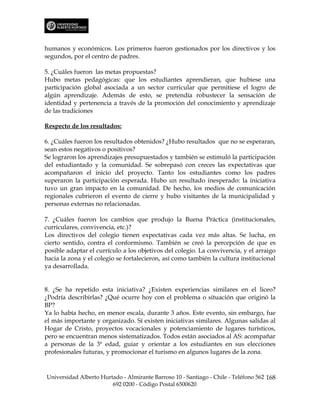 humanos y económicos. Los primeros fueron gestionados por los directivos y los
segundos, por el centro de padres.

5. ¿Cuáles fueron las metas propuestas?
Hubo metas pedagógicas: que los estudiantes aprendieran, que hubiese una
participación global asociada a un sector curricular que permitiese el logro de
algún aprendizaje. Además de esto, se pretendía robustecer la sensación de
identidad y pertenencia a través de la promoción del conocimiento y aprendizaje
de las tradiciones

Respecto de los resultados:

6. ¿Cuáles fueron los resultados obtenidos? ¿Hubo resultados que no se esperaran,
sean estos negativos o positivos?
Se lograron los aprendizajes presupuestados y también se estimuló la participación
del estudiantado y la comunidad. Se sobrepasó con creces las expectativas que
acompañaron el inicio del proyecto. Tanto los estudiantes como los padres
superaron la participación esperada. Hubo un resultado inesperado: la iniciativa
tuvo un gran impacto en la comunidad. De hecho, los medios de comunicación
regionales cubrieron el evento de cierre y hubo visitantes de la municipalidad y
personas externas no relacionadas.

7. ¿Cuáles fueron los cambios que produjo la Buena Práctica (institucionales,
curriculares, convivencia, etc.)?
Los directivos del colegio tienen expectativas cada vez más altas. Se lucha, en
cierto sentido, contra el conformismo. También se creó la percepción de que es
posible adaptar el currículo a los objetivos del colegio. La convivencia, y el arraigo
hacia la zona y el colegio se fortalecieron, así como también la cultura institucional
ya desarrollada.


8. ¿Se ha repetido esta iniciativa? ¿Existen experiencias similares en el liceo?
¿Podría describirlas? ¿Qué ocurre hoy con el problema o situación que originó la
BP?
Ya lo había hecho, en menor escala, durante 3 años. Este evento, sin embargo, fue
el más importante y organizado. Sí existen iniciativas similares. Algunas salidas al
Hogar de Cristo, proyectos vocacionales y potenciamiento de lugares turísticos,
pero se encuentran menos sistematizados. Todos están asociados al AS: acompañar
a personas de la 3ª edad, guiar y orientar a los estudiantes en sus elecciones
profesionales futuras, y promocionar el turismo en algunos lugares de la zona.



Universidad Alberto Hurtado - Almirante Barroso 10 - Santiago - Chile - Teléfono 562 168
                        692 0200 - Código Postal 6500620
 