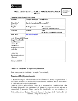 APRENDIZAJE
    PAUTA DE ENTREVISTAS BUENAS PRÁCTICAS EDUCACIÓN                             SERVICIO
                         MEDIA

Datos Establecimiento Educacional
Nombre              Colegio Raimapu Tierra Florida

Dirección /           García Hurtado de Mendoza 8674
Comuna
Región                Metropolitana            Dependencia
                                               Particular subvencionado
Teléfono              2856166                  Mail
                                               secretaria₋raimapu@yahoo.es
Sitio Web             www.raimapu.cl

ombreDiego Villablanca
Cargo Coordinado
MailMailr del
Centro de
Estudiantes
diegoapoderados@
yahoo.es

I. P235579
diegoapoderados@
yahoo.es

Teléfono8235579



I. Pauta de Entrevistas BP Aprendizaje Servicio

(Interesa rescatar: aprendizaje / servicio / comunidad)

Respecto del Problema enfrentado:

1. ¿Cómo se originó esta relación con la comunidad? ¿Cómo diagnosticaron la
situación o problema de la comunidad que debía ser abordado por los estudiantes?
¿Cuáles eran las causas del problema?
Esta relación con la comunidad partió de la inquietud de los estudiantes: ellos
deseaban desarrollar una iniciativa social para poder, en un comienzo, servir a su
comunidad. El profesor Diego escuchó las inquietudes de los estudiantes y
Universidad Alberto Hurtado - Almirante Barroso 10 - Santiago - Chile - Teléfono 562 169
                        692 0200 - Código Postal 6500620
 