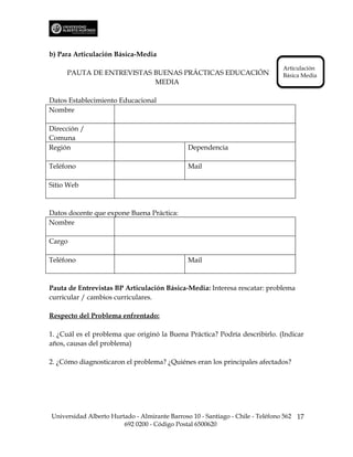 b) Para Articulación Básica-Media
                                                                               Articulación
     PAUTA DE ENTREVISTAS BUENAS PRÁCTICAS EDUCACIÓN                           Básica Media
                          MEDIA

Datos Establecimiento Educacional
Nombre

Dirección /
Comuna
Región                                         Dependencia

Teléfono                                       Mail

Sitio Web



Datos docente que expone Buena Práctica:
Nombre

Cargo

Teléfono                                       Mail



Pauta de Entrevistas BP Articulación Básica-Media: Interesa rescatar: problema
curricular / cambios curriculares.

Respecto del Problema enfrentado:

1. ¿Cuál es el problema que originó la Buena Práctica? Podría describirlo. (Indicar
años, causas del problema)

2. ¿Cómo diagnosticaron el problema? ¿Quiénes eran los principales afectados?




Universidad Alberto Hurtado - Almirante Barroso 10 - Santiago - Chile - Teléfono 562 17
                        692 0200 - Código Postal 6500620
 