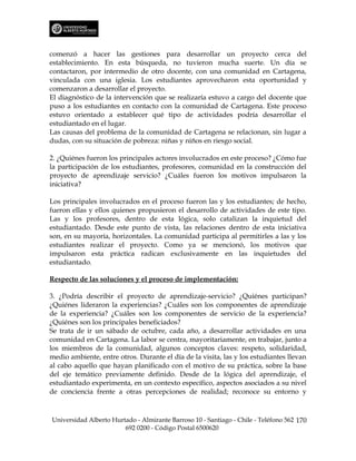 comenzó a hacer las gestiones para desarrollar un proyecto cerca del
establecimiento. En esta búsqueda, no tuvieron mucha suerte. Un día se
contactaron, por intermedio de otro docente, con una comunidad en Cartagena,
vinculada con una iglesia. Los estudiantes aprovecharon esta oportunidad y
comenzaron a desarrollar el proyecto.
El diagnóstico de la intervención que se realizaría estuvo a cargo del docente que
puso a los estudiantes en contacto con la comunidad de Cartagena. Este proceso
estuvo orientado a establecer qué tipo de actividades podría desarrollar el
estudiantado en el lugar.
Las causas del problema de la comunidad de Cartagena se relacionan, sin lugar a
dudas, con su situación de pobreza: niñas y niños en riesgo social.

2. ¿Quiénes fueron los principales actores involucrados en este proceso? ¿Cómo fue
la participación de los estudiantes, profesores, comunidad en la construcción del
proyecto de aprendizaje servicio? ¿Cuáles fueron los motivos impulsaron la
iniciativa?

Los principales involucrados en el proceso fueron las y los estudiantes; de hecho,
fueron ellas y ellos quienes propusieron el desarrollo de actividades de este tipo.
Las y los profesores, dentro de esta lógica, solo catalizan la inquietud del
estudiantado. Desde este punto de vista, las relaciones dentro de esta iniciativa
son, en su mayoría, horizontales. La comunidad participa al permitirles a las y los
estudiantes realizar el proyecto. Como ya se mencionó, los motivos que
impulsaron esta práctica radican exclusivamente en las inquietudes del
estudiantado.

Respecto de las soluciones y el proceso de implementación:

3. ¿Podría describir el proyecto de aprendizaje-servicio? ¿Quiénes participan?
¿Quiénes lideraron la experiencias? ¿Cuáles son los componentes de aprendizaje
de la experiencia? ¿Cuáles son los componentes de servicio de la experiencia?
¿Quiénes son los principales beneficiados?
Se trata de ir un sábado de octubre, cada año, a desarrollar actividades en una
comunidad en Cartagena. La labor se centra, mayoritariamente, en trabajar, junto a
los miembros de la comunidad, algunos conceptos claves: respeto, solidaridad,
medio ambiente, entre otros. Durante el día de la visita, las y los estudiantes llevan
al cabo aquello que hayan planificado con el motivo de su práctica, sobre la base
del eje temático previamente definido. Desde de la lógica del aprendizaje, el
estudiantado experimenta, en un contexto específico, aspectos asociados a su nivel
de conciencia frente a otras percepciones de realidad; reconoce su entorno y



Universidad Alberto Hurtado - Almirante Barroso 10 - Santiago - Chile - Teléfono 562 170
                        692 0200 - Código Postal 6500620
 