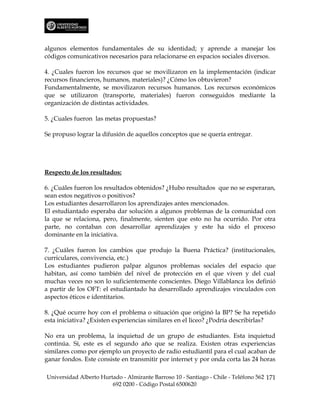 algunos elementos fundamentales de su identidad; y aprende a manejar los
códigos comunicativos necesarios para relacionarse en espacios sociales diversos.

4. ¿Cuales fueron los recursos que se movilizaron en la implementación (indicar
recursos financieros, humanos, materiales)? ¿Cómo los obtuvieron?
Fundamentalmente, se movilizaron recursos humanos. Los recursos económicos
que se utilizaron (transporte, materiales) fueron conseguidos mediante la
organización de distintas actividades.

5. ¿Cuales fueron las metas propuestas?

Se propuso lograr la difusión de aquellos conceptos que se quería entregar.




Respecto de los resultados:

6. ¿Cuáles fueron los resultados obtenidos? ¿Hubo resultados que no se esperaran,
sean estos negativos o positivos?
Los estudiantes desarrollaron los aprendizajes antes mencionados.
El estudiantado esperaba dar solución a algunos problemas de la comunidad con
la que se relaciona, pero, finalmente, sienten que esto no ha ocurrido. Por otra
parte, no contaban con desarrollar aprendizajes y este ha sido el proceso
dominante en la iniciativa.

7. ¿Cuáles fueron los cambios que produjo la Buena Práctica? (institucionales,
curriculares, convivencia, etc.)
Los estudiantes pudieron palpar algunos problemas sociales del espacio que
habitan, así como también del nivel de protección en el que viven y del cual
muchas veces no son lo suficientemente conscientes. Diego Villablanca los definió
a partir de los OFT: el estudiantado ha desarrollado aprendizajes vinculados con
aspectos éticos e identitarios.

8. ¿Qué ocurre hoy con el problema o situación que originó la BP? Se ha repetido
esta iniciativa? ¿Existen experiencias similares en el liceo? ¿Podría describirlas?

No era un problema, la inquietud de un grupo de estudiantes. Esta inquietud
continúa. Sí, este es el segundo año que se realiza. Existen otras experiencias
similares como por ejemplo un proyecto de radio estudiantil para el cual acaban de
ganar fondos. Este consiste en transmitir por internet y por onda corta las 24 horas

Universidad Alberto Hurtado - Almirante Barroso 10 - Santiago - Chile - Teléfono 562 171
                        692 0200 - Código Postal 6500620
 