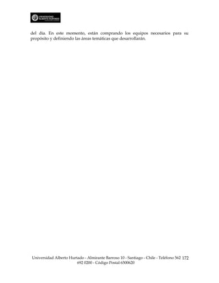del día. En este momento, están comprando los equipos necesarios para su
propósito y definiendo las áreas temáticas que desarrollarán.




Universidad Alberto Hurtado - Almirante Barroso 10 - Santiago - Chile - Teléfono 562 172
                        692 0200 - Código Postal 6500620
 