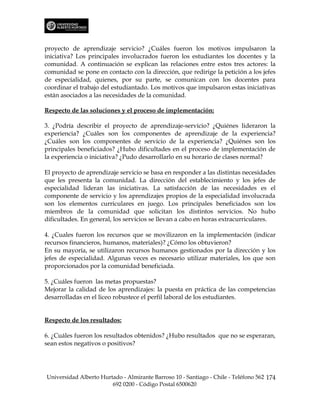 proyecto de aprendizaje servicio? ¿Cuáles fueron los motivos impulsaron la
iniciativa? Los principales involucrados fueron los estudiantes los docentes y la
comunidad. A continuación se explican las relaciones entre estos tres actores: la
comunidad se pone en contacto con la dirección, que redirige la petición a los jefes
de especialidad, quienes, por su parte, se comunican con los docentes para
coordinar el trabajo del estudiantado. Los motivos que impulsaron estas iniciativas
están asociados a las necesidades de la comunidad.

Respecto de las soluciones y el proceso de implementación:

3. ¿Podría describir el proyecto de aprendizaje-servicio? ¿Quiénes lideraron la
experiencia? ¿Cuáles son los componentes de aprendizaje de la experiencia?
¿Cuáles son los componentes de servicio de la experiencia? ¿Quiénes son los
principales beneficiados? ¿Hubo dificultades en el proceso de implementación de
la experiencia o iniciativa? ¿Pudo desarrollarlo en su horario de clases normal?

El proyecto de aprendizaje servicio se basa en responder a las distintas necesidades
que les presenta la comunidad. La dirección del establecimiento y los jefes de
especialidad lideran las iniciativas. La satisfacción de las necesidades es el
componente de servicio y los aprendizajes propios de la especialidad involucrada
son los elementos curriculares en juego. Los principales beneficiados son los
miembros de la comunidad que solicitan los distintos servicios. No hubo
dificultades. En general, los servicios se llevan a cabo en horas extracurriculares.

4. ¿Cuales fueron los recursos que se movilizaron en la implementación (indicar
recursos financieros, humanos, materiales)? ¿Cómo los obtuvieron?
En su mayoría, se utilizaron recursos humanos gestionados por la dirección y los
jefes de especialidad. Algunas veces es necesario utilizar materiales, los que son
proporcionados por la comunidad beneficiada.

5. ¿Cuáles fueron las metas propuestas?
Mejorar la calidad de los aprendizajes: la puesta en práctica de las competencias
desarrolladas en el liceo robustece el perfil laboral de los estudiantes.


Respecto de los resultados:

6. ¿Cuáles fueron los resultados obtenidos? ¿Hubo resultados que no se esperaran,
sean estos negativos o positivos?




Universidad Alberto Hurtado - Almirante Barroso 10 - Santiago - Chile - Teléfono 562 174
                        692 0200 - Código Postal 6500620
 