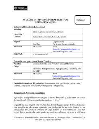 PAUTA DE ENTREVISTAS BUENAS PRÁCTICAS                            Inclusión
                      EDUCACIÓN MEDIA

Datos Establecimiento Educacional
Nombre
                    Liceo Agrícola San Javier, La Unión
Dirección /
Comuna              Fundo San Javier s/n, Km. 1, La Unión

Región                                         Dependencia
                      Los Ríos                 Particular Subvencionado
Teléfono              64-323585                Mail
                                               Sanjavier.docencia@codesser.cl,
                                               davimar22@gmail.com
Sitio Web             www.codesser.cl


Datos docente que expone Buena Práctica:
Nombre              Daniela Roberts, José Poblete y Daniel Martínez
Cargo
                    Profesora de Especialidad Agropecuaria; Director y Jefe
                    de UTP.
Teléfono            64-323585              Mail
                                           Sanjavier.docencia@codesser.cl,
                                           davimar22@gmail.com

Pauta De Entrevistas BP Inclusión: Interesa rescatar: problemas y soluciones /
cambio / exclusión-inclusión/ participación – integración.


Respecto del Problema enfrentado:

1.¿Cuál(es) es el problema que originó la Buena Práctica?. ¿Cuáles eran las causas
del problema? ¿Cómo se manifestaba esto en el liceo?

El problema que originó esta práctica fue decidir hacerse cargo de los estudiantes
con necesidades educativas especiales que estaban en las escuelas básicas en los
alrededores de La Unión. Durante un largo tiempo los estudiantes del Liceo San
Javier iban a desarrollar actividades recreativas a algunas escuelas y ahí había

Universidad Alberto Hurtado - Almirante Barroso 10 - Santiago - Chile - Teléfono 562 176
                        692 0200 - Código Postal 6500620
 