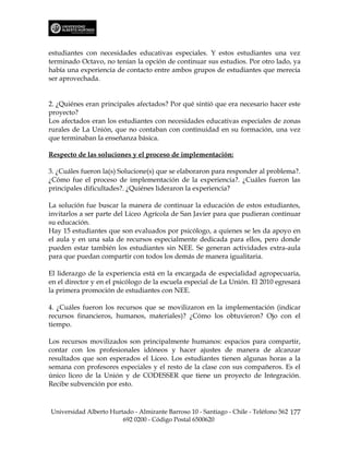 estudiantes con necesidades educativas especiales. Y estos estudiantes una vez
terminado Octavo, no tenían la opción de continuar sus estudios. Por otro lado, ya
había una experiencia de contacto entre ambos grupos de estudiantes que merecía
ser aprovechada.


2. ¿Quiénes eran principales afectados? Por qué sintió que era necesario hacer este
proyecto?
Los afectados eran los estudiantes con necesidades educativas especiales de zonas
rurales de La Unión, que no contaban con continuidad en su formación, una vez
que terminaban la enseñanza básica.

Respecto de las soluciones y el proceso de implementación:

3. ¿Cuáles fueron la(s) Solucione(s) que se elaboraron para responder al problema?.
¿Cómo fue el proceso de implementación de la experiencia?. ¿Cuáles fueron las
principales dificultades?. ¿Quiénes lideraron la experiencia?

La solución fue buscar la manera de continuar la educación de estos estudiantes,
invitarlos a ser parte del Liceo Agrícola de San Javier para que pudieran continuar
su educación.
Hay 15 estudiantes que son evaluados por psicólogo, a quienes se les da apoyo en
el aula y en una sala de recursos especialmente dedicada para ellos, pero donde
pueden estar también los estudiantes sin NEE. Se generan actividades extra-aula
para que puedan compartir con todos los demás de manera igualitaria.

El liderazgo de la experiencia está en la encargada de especialidad agropecuaria,
en el director y en el psicólogo de la escuela especial de La Unión. El 2010 egresará
la primera promoción de estudiantes con NEE.

4. ¿Cuáles fueron los recursos que se movilizaron en la implementación (indicar
recursos financieros, humanos, materiales)? ¿Cómo los obtuvieron? Ojo con el
tiempo.

Los recursos movilizados son principalmente humanos: espacios para compartir,
contar con los profesionales idóneos y hacer ajustes de manera de alcanzar
resultados que son esperados el Liceo. Los estudiantes tienen algunas horas a la
semana con profesores especiales y el resto de la clase con sus compañeros. Es el
único liceo de la Unión y de CODESSER que tiene un proyecto de Integración.
Recibe subvención por esto.



Universidad Alberto Hurtado - Almirante Barroso 10 - Santiago - Chile - Teléfono 562 177
                        692 0200 - Código Postal 6500620
 