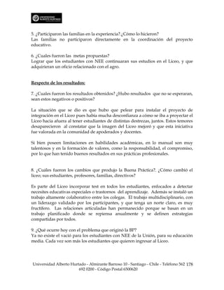 5. ¿Participaron las familias en la experiencia?.¿Cómo lo hicieron?
Las familias no participaron directamente en la coordinación del proyecto
educativo.

6. ¿Cuales fueron las metas propuestas?
Lograr que los estudiantes con NEE continuaran sus estudios en el Liceo, y que
adquirieran un oficio relacionado con el agro.


Respecto de los resultados:

7. ¿Cuales fueron los resultados obtenidos? ¿Hubo resultados que no se esperaran,
sean estos negativos o positivos?

La situación que se dio es que hubo que pelear para instalar el proyecto de
integración en el Liceo pues había mucha desconfianza a cómo se iba a proyectar el
Liceo hacia afuera al tener estudiantes de distintas destrezas, juntos. Estos temores
desaparecieron al constatar que la imagen del Liceo mejoró y que esta iniciativa
fue valorada en la comunidad de apoderados y docentes.

Si bien poseen limitaciones en habilidades académicas, en lo manual son muy
talentosos y en la formación de valores, como la responsabilidad, el compromiso,
por lo que han tenido buenos resultados en sus prácticas profesionales.


8. ¿Cuáles fueron los cambios que produjo la Buena Práctica?. ¿Cómo cambió el
liceo; sus estudiantes, profesores, familias, directivos?

Es parte del Liceo incorporar test en todos los estudiantes, enfocados a detectar
necesites educativas especiales o trastornos del aprendizaje. Además se instaló un
trabajo altamente colaborativo entre los colegas. El trabajo multidisciplinario, con
un liderazgo validado por los participantes, y que tenga un norte claro, es muy
fructífero. Las relaciones articuladas han permanecido porque se basan en un
trabajo planificado donde se repiensa anualmente y se definen estrategias
compartidas por todos.

9. ¿Qué ocurre hoy con el problema que originó la BP?
Ya no existe el vació para los estudiantes con NEE de la Unión, para su educación
media. Cada vez son más los estudiantes que quieren ingresar al Liceo.




Universidad Alberto Hurtado - Almirante Barroso 10 - Santiago - Chile - Teléfono 562 178
                        692 0200 - Código Postal 6500620
 