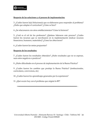 Respecto de las soluciones y el proceso de implementación:

3. ¿Cuáles fueron la(s) Solucione(s) que se elaboraron para responder al problema?
¿Hubo que adaptar el curriculum? ¿Cómo se hizo?

4. ¿Se relacionaron con otros establecimientos? Cómo lo hicieron?

5. ¿Cuál es el rol de los profesores? ¿Quiénes lideraron este proceso? ¿Cuáles
fueron los recursos que se movilizaron en la implementación (indicar recursos
financieros, humanos, materiales)? ¿Cómo los obtuvieron?

6. ¿Cuáles fueron las metas propuestas?

Respecto de los resultados:

7. ¿Cuáles fueron los resultados obtenidos? ¿Hubo resultados que no se esperan,
sean estos negativos o positivos?

8. ¿Hubo dificultades en el proceso de implementación de la Buena Práctica?

9. ¿Cuáles fueron los cambios que produjo la Buena Práctica? (institucionales,
curriculares, convivencia, etc)

10. ¿Cuáles fueron los aprendizajes generados por la experiencia?

11. ¿Qué ocurre hoy con el problema que originó la BP?




Universidad Alberto Hurtado - Almirante Barroso 10 - Santiago - Chile - Teléfono 562 18
                        692 0200 - Código Postal 6500620
 