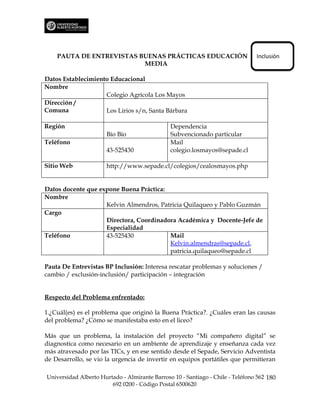 PAUTA DE ENTREVISTAS BUENAS PRÁCTICAS EDUCACIÓN                             Inclusión
                          MEDIA

Datos Establecimiento Educacional
Nombre
                    Colegio Agrícola Los Mayos
Dirección /
Comuna              Los Lirios s/n, Santa Bárbara

Región                                         Dependencia
                      Bío Bío                  Subvencionado particular
Teléfono                                       Mail
                      43-525430                colegio.losmayos@sepade.cl

Sitio Web             http://www.sepade.cl/colegios/cealosmayos.php


Datos docente que expone Buena Práctica:
Nombre
                    Kelvin Almendros, Patricia Quilaqueo y Pablo Guzmán
Cargo
                    Directora, Coordinadora Académica y Docente-Jefe de
                    Especialidad
Teléfono            43-525430            Mail
                                         Kelvin.almendras@sepade.cl,
                                         patricia.quilaqueo@sepade.cl

Pauta De Entrevistas BP Inclusión: Interesa rescatar problemas y soluciones /
cambio / exclusión-inclusión/ participación – integración


Respecto del Problema enfrentado:

1.¿Cuál(es) es el problema que originó la Buena Práctica?. ¿Cuáles eran las causas
del problema? ¿Cómo se manifestaba esto en el liceo?

Más que un problema, la instalación del proyecto “Mi compañero digital” se
diagnostica como necesario en un ambiente de aprendizaje y enseñanza cada vez
más atravesado por las TICs, y en ese sentido desde el Sepade, Servicio Adventista
de Desarrollo, se vio la urgencia de invertir en equipos portátiles que permitieran

Universidad Alberto Hurtado - Almirante Barroso 10 - Santiago - Chile - Teléfono 562 180
                        692 0200 - Código Postal 6500620
 