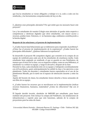 que los/as estudiantes se vieran obligados a trabajar sí o sí, codo a codo con los
notebooks, y las herramientas computacionales de hoy en día.



2. ¿Quiénes eran principales afectados? Por qué sintió que era necesario hacer este
proyecto?

Los y las estudiantes de nuestro Colegio eran afectados al quedar atrás respecto a
competencias y destrezas digitales que otros estudiantes, con mayor acceso a
recursos, podían tener. Entonces, si no hacíamos algo, estábamos contribuyendo a
la brecha digital.

Respecto de las soluciones y el proceso de implementación:

3. ¿Cuáles fueron la(s) Solucione(s) que se elaboraron para responder al problema?.
¿Cómo fue el proceso de implementación de la experiencia?. ¿Cuáles fueron las
principales dificultades?. ¿Quiénes lideraron la experiencia?

Se desarrolló el proyecto Mi compañero digital, que consistió en la compra de un
equipo de notebook para cada uno de los estudiantes de enseñanza media. Cada
estudiante tiene asignado un notebook, el que se guarda en una Notebuteca, de
manera que al inicio de la clase, con su respectiva tarjeta, como en una biblioteca, el
estudiante va a retirar su equipo, y luego lo devuelve, después de la clase.
Durante la clase, cada estudiante está con su equipo y trabajando coordinadamente
con el/la profesora, quien anticipadamente ha subido la clase y los ejercicios a una
plataforma. Todos los docentes y estudiantes fueron capacitados en el uso de las
plataformas Moodle, por lo tanto ese el espacio de interacción durante y entre las
clases.
Aparte del horario de clases, los estudiantes tienen derecho a horas semanales de
uso libre de su equipo.

4. ¿Cuáles fueron los recursos que se movilizaron en la implementación (indicar
recursos financieros, humanos, materiales)? ¿Cómo los obtuvieron? Ojo con el
tiempo.

El Sepade decidió invertir, alrededor de $400.000 por estudiante, para hacer
realidad este proyecto. Esto incluye la compra del Notebook y las instalaciones de
infraestructura y soporte para que esto funciones, además de la compra de
proyectores para las salas de clases.



Universidad Alberto Hurtado - Almirante Barroso 10 - Santiago - Chile - Teléfono 562 181
                        692 0200 - Código Postal 6500620
 