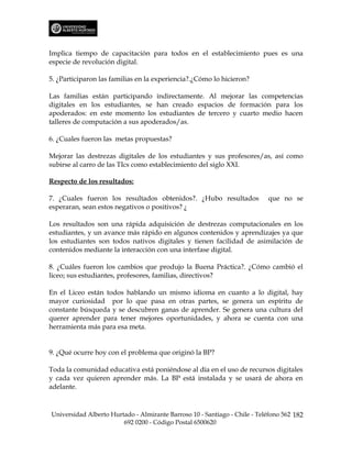 Implica tiempo de capacitación para todos en el establecimiento pues es una
especie de revolución digital.

5. ¿Participaron las familias en la experiencia?.¿Cómo lo hicieron?

Las familias están participando indirectamente. Al mejorar las competencias
digitales en los estudiantes, se han creado espacios de formación para los
apoderados: en este momento los estudiantes de tercero y cuarto medio hacen
talleres de computación a sus apoderados/as.

6. ¿Cuales fueron las metas propuestas?

Mejorar las destrezas digitales de los estudiantes y sus profesores/as, así como
subirse al carro de las TIcs como establecimiento del siglo XXI.

Respecto de los resultados:

7. ¿Cuales fueron los resultados obtenidos?. ¿Hubo resultados              que no se
esperaran, sean estos negativos o positivos? ¿

Los resultados son una rápida adquisición de destrezas computacionales en los
estudiantes, y un avance más rápido en algunos contenidos y aprendizajes ya que
los estudiantes son todos nativos digitales y tienen facilidad de asimilación de
contenidos mediante la interacción con una interfase digital.

8. ¿Cuáles fueron los cambios que produjo la Buena Práctica?. ¿Cómo cambió el
liceo; sus estudiantes, profesores, familias, directivos?

En el Liceo están todos hablando un mismo idioma en cuanto a lo digital, hay
mayor curiosidad por lo que pasa en otras partes, se genera un espíritu de
constante búsqueda y se descubren ganas de aprender. Se genera una cultura del
querer aprender para tener mejores oportunidades, y ahora se cuenta con una
herramienta más para esa meta.


9. ¿Qué ocurre hoy con el problema que originó la BP?

Toda la comunidad educativa está poniéndose al día en el uso de recursos digitales
y cada vez quieren aprender más. La BP está instalada y se usará de ahora en
adelante.



Universidad Alberto Hurtado - Almirante Barroso 10 - Santiago - Chile - Teléfono 562 182
                        692 0200 - Código Postal 6500620
 
